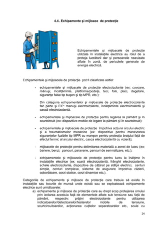 24
4.4. Echipamente şi mijloace de protecţie
Echipamentele şi mijloacele de protecţie
utilizate în instalaţiile electrice au rolul de a
proteja lucrătorii dar şi persoanele neavizate
aflate în zonă, de pericolele generate de
energia electrică.
Echipamentele şi mijloacele de protecţie pot fi clasificate astfel:
- echipamentele şi mijloacele de protecţie electroizolante (ex: covoare,
mănuşi, încălţăminte, platforme/podeţe, teci, folii, placi, degetare,
siguranţe false tip buşon şi tip MPR, etc.);
Din categoria echipamentelor şi mijloacele de protecţie electroizolante
fac parte şi EIP: manuşi electroizolante, încălţăminte electroizolantă şi
cască electroizolantă.
- echipamentele şi mijloacele de protecţie pentru legarea la pământ şi în
scurtcircuit (ex: dispozitive mobile de legare la pământ şi în scurtcircuit);
- echipamentele şi mijloacele de protecţie împotriva acţiunii arcului electric
şi a traumatismelor mecanice (ex: dispozitive pentru manevrarea
siguranţelor fuzibile tip MPR cu manşon pentru protecţia braţului faţă de
efectul termic al arcului electric, casca electroizolantă cu vizieră);
- mijloacele de protecţie pentru delimitarea materială a zonei de lucru (ex:
bariere, benzi, panouri, paravane, panouri de semnalizare, etc.);
- echipamentele şi mijloacele de protecţie pentru lucru la înălţime în
instalaţiile electrice (ex: scară electroizolantă, frânghii electroizolante,
schele electroizolante, dispozitive de căţărat pe stâlpii electrici, centuri
simple, centuri complexe, sisteme de asigurare împotriva căderii,
coborâtoare, corzi statice, corzi dinamice etc.).
Categoriile de echipamente şi mijloace de protecţie care trebuie să existe în
instalaţiile sau locurile de muncă unde există sau se exploatează echipamente
electrice sunt următoarele:
a) echipamente şi mijloace de protecţie care au drept scop protejarea omului
prin izolarea acestuia faţă de elementele aflate sub tensiune sau faţă de
pământ, respectiv: prăjini electroizolante pentru utilizarea
indicatoarelor/detectoarelor/testerelor mobile de tensiune,
scurtcircuitoarelor, acţionarea cuţitelor separatoarelor etc., scule cu
 