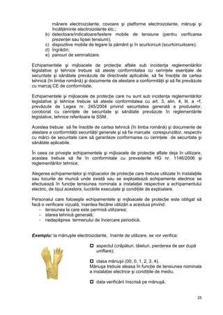 25
mânere electroizolante, covoare şi platforme electroizolante, mănuşi şi
încălţăminte electroizolante etc.;
b) detectoare/indicatoare/testere mobile de tensiune (pentru verificarea
prezenţei sau lipsei tensiunii);
c) dispozitive mobile de legare la pământ şi în scurtcircuit (scurtcircuitoare);
d) îngrădiri;
e) panouri de semnalizare.
Echipamentele şi mijloacele de protecţie aflate sub incidenţa reglementărilor
legislative şi tehnice trebuie să ateste conformitatea cu cerinţele esenţiale de
securitate şi sănătate prevăzute de directivele aplicabile, să fie însoţite de cartea
tehnică (în limba română) şi documente de atestare a conformităţii şi să fie prevăzute
cu marcaj CE de conformitate.
Echipamentele şi mijloacele de protecţie care nu sunt sub incidenţa reglementărilor
legislative şi tehnice trebuie să ateste conformitatea cu art. 3, alin. 4, lit. a ÷f,
prevăzute de Legea nr. 245/2004 privind securitatea generală a produselor,
coroborat cu cerinţele de securitate şi sănătate prevăzute în reglementările
legislative, tehnice referitoare la SSM.
Acestea trebuie să fie însoţite de cartea tehnică (în limba română) şi documente de
atestare a conformităţii securităţii generale şi să fie marcate corespunzător, respectiv
cu mărci de securitate care să garanteze conformarea cu cerinţele de securitate şi
sănătate aplicabile.
În ceea ce priveşte echipamentele şi mijloacele de protecţie aflate deja în utilizare,
acestea trebuie să fie în conformitate cu prevederile HG nr. 1146/2006 şi
reglementărilor tehnice.
Alegerea echipamentelor şi mijloacelor de protecţie care trebuie utilizate în instalaţiile
sau locurile de muncă unde există sau se exploatează echipamente electrice se
efectuează în funcţie tensiunea nominala a instalaţiei respective a echipamentului
electric, de tipul acestora, lucrările executate şi condiţiile de exploatare.
Personalul care foloseşte echipamentele şi mijloacele de protecţie este obligat să
facă o verificare vizuală, înaintea fiecărei utilizări a acestuia privind:
- tensiunea la care este permisă utilizarea;
- starea tehnică generală;
- nedepăşirea termenului de încercare periodică.
Exemplu: la mănuşile electroizolante, înainte de utilizare, se vor verifica:
 aspectul (crăpături, tăieturi, pierderea de aer după
umflare);
 clasa mănuşii (00, 0, 1, 2, 3, 4).
Mănuşa trebuie aleasa în funcţie de tensiunea nominala
a instalaţiei electrice şi condiţiile de mediu.
 data verificării înscrisă pe mănuşă.
 