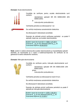 28
Exemplu: Scule electroizolante
Condiţiile de verificare pentru sculele electroizolante sunt
conform:
 standardului aplicabil SR EN 60900:2005 (EN
60900:2004)
şi
 instrucţiunilor producătorului.
Verificările periodice se efectuează la 1 an
Se verifică menţinerea caracteristicilor dielectrice
Se efectuează în laboratoare acreditate
Exemplu de etichetă privind verificarea periodică ce poate fi
aplicată, după caz, pe sculelor electroizolante
Buletin/ raport de încercări nr.1680/ 1.07.2011
Încercat la _10_kV Se utilizează până la_1_ kV
Încercarea expiră la 30.06.2012
Notă: având in vedere dimensiunile sculelor electroizolante şi imposibilitatea aplicării
etichetei, se recomandă ca o copie a buletinului/raportului de verificare să se
găsească la sediul utilizatorilor acestora.
Exemplu: Mănuşile electroizolante
Condiţiile de verificare pentru mănuşile electroizolante sunt
conform:
 standardului aplicabil SR EN 60903:2005 (EN
60903:2003)
şi/sau
 instrucţiunilor producătorului.
Verificările periodice se efectuează la maxim 6 luni.
Se verifică menţinerea caracteristicilor dielectrice
Se efectuează în laboratoare acreditate.
Exemplu de eticheta privind verificarea periodică ce poate fi
aplicată pe mănuşile electroizolante:
Buletin/ raport de încercări nr.1676/ 1.06.2011
Încercat la _5_kV Se utilizează pana la_1_ kV
Încercarea expiră la 31.12.2011
 