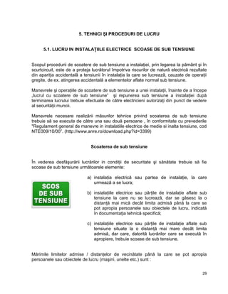 29
5. TEHNICI ŞI PROCEDURI DE LUCRU
5.1. LUCRU IN INSTALAŢIILE ELECTRICE SCOASE DE SUB TENSIUNE
Scopul procedurii de scoatere de sub tensiune a instalaţiei, prin legarea la pământ şi în
scurtcircuit, este de a proteja lucrătorul împotriva riscurilor de natură electrică rezultate
din apariţia accidentală a tensiunii în instalaţia la care se lucrează, cauzate de operaţii
greşite, de ex. atingerea accidentală a elementelor aflate normal sub tensiune.
Manevrele şi operaţiile de scoatere de sub tensiune a unei instalaţii, înainte de a începe
„lucrul cu scoatere de sub tensiune” şi repunerea sub tensiune a instalaţiei după
terminarea lucrului trebuie efectuate de către electricieni autorizaţi din punct de vedere
al securităţii muncii.
Manevrele necesare realizării măsurilor tehnice privind scoaterea de sub tensiune
trebuie să se execute de către una sau două persoane , în conformitate cu prevederile
"Regulament general de manevre in instalatiile electrice de medie si inalta tensiune, cod
NTE009/10/00”. (http://www.anre.ro/download.php?id=3399)
Scoaterea de sub tensiune
În vederea desfăşurării lucrărilor in condiţii de securitate şi sănătate trebuie să fie
scoase de sub tensiune următoarele elemente:
a) instalaţia electrică sau partea de instalaţie, la care
urmează a se lucra;
b) instalaţiile electrice sau părţile de instalaţie aflate sub
tensiune la care nu se lucrează, dar se găsesc la o
distanţă mai mică decât limita admisă până la care se
pot apropia persoanele sau obiectele de lucru, indicată
în documentaţia tehnică specifică;
c) instalaţiile electrice sau părţile de instalaţie aflate sub
tensiune situate la o distanţă mai mare decât limita
admisă, dar care, datorită lucrărilor care se execută în
apropiere, trebuie scoase de sub tensiune.
Mărimile limitelor admise / distanţelor de vecinătate până la care se pot apropia
persoanele sau obiectele de lucru (maşini, unelte etc.) sunt :
 