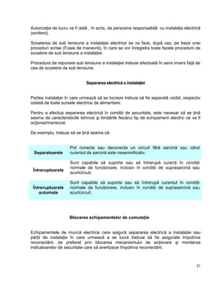 31
Autorizaţia de lucru va fi dată , în scris, de persoana responsabilă cu instalaţia electrică
(emitent).
Scoaterea de sub tensiune a instalaţiei electrice se va face, după caz, pe baza unei
proceduri scrise (Foaie de manevră), în care se vor înregistra toate fazele procedurii de
scoatere de sub tensiune a instalaţiei.
Procedura de repunere sub tensiune a instalaţiei trebuie efectuată în sens invers faţă de
cea de scoatere de sub tensiune.
Separarea electrică a instalaţiei
Partea instalaţiei în care urmează să se lucreze trebuie să fie separată vizibil, respectiv
izolată de toate sursele electrice de alimentare.
Pentru a efectua separarea electrică în condiţii de securitate, este necesar să se ţină
seama de caracteristicile tehnice şi limitările fiecărui tip de echipament electric ce va fi
acţionat/manevrat.
De exemplu, trebuie să se ţină seama că:
Separatoarele
Pot conecta sau deconecta un circuit fără sarcină sau când
curentul de sarcină este nesemnificativ.
Întreruptoarele
Sunt capabile să suporte sau să întrerupă curenţi în condiţii
normale de funcţionare, inclusiv în condiţii de suprasarcină sau
scurtcircuit.
Întreruptoarele
automate
Sunt capabile să suporte sau să întrerupă curentul în condiţii
normale de funcţionare, inclusiv în condiţii de suprasarcină sau
scurtcircuit.
Blocarea echipamentelor de comutaţie
Echipamentele de muncă electrice care asigură separarea electrică a instalaţiei sau
părţii de instalaţie în care urmează a se lucra trebuie să fie asigurate împotriva
reconectării, de preferat prin blocarea mecanismului de acţionare şi montarea
indicatoarelor de securitate care să avertizeze împotriva reconectării.
 
