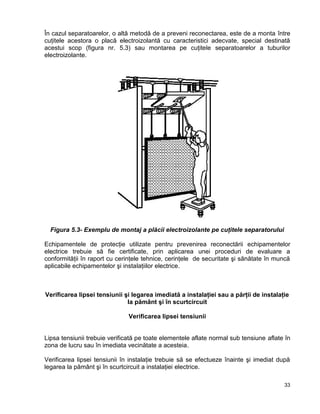 33
În cazul separatoarelor, o altă metodă de a preveni reconectarea, este de a monta între
cuţitele acestora o placă electroizolantă cu caracteristici adecvate, special destinată
acestui scop (figura nr. 5.3) sau montarea pe cuţitele separatoarelor a tuburilor
electroizolante.
Figura 5.3- Exemplu de montaj a plăcii electroizolante pe cuţitele separatorului
Echipamentele de protecţie utilizate pentru prevenirea reconectării echipamentelor
electrice trebuie să fie certificate, prin aplicarea unei proceduri de evaluare a
conformităţii în raport cu cerinţele tehnice, cerinţele de securitate şi sănătate în muncă
aplicabile echipamentelor şi instalaţiilor electrice.
Verificarea lipsei tensiunii şi legarea imediată a instalaţiei sau a părţii de instalaţie
la pământ şi în scurtcircuit
Verificarea lipsei tensiunii
Lipsa tensiunii trebuie verificată pe toate elementele aflate normal sub tensiune aflate în
zona de lucru sau în imediata vecinătate a acesteia.
Verificarea lipsei tensiunii în instalaţie trebuie să se efectueze înainte şi imediat după
legarea la pământ şi în scurtcircuit a instalaţiei electrice.
 