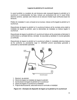 35
Legarea la pământ şi în scurtcircuit
In cazul lucrărilor cu scoatere de sub tensiune este necesară legarea la pământ şi în
scurtcircuit a conductoarelor de faza, inclusiv pe conductorul de nul în cazul liniilor
electrice aeriene, operaţie care trebuie să se execute imediat după verificarea lipsei de
tensiune.
Părţile din instalaţie în care urmează să se lucreze, trebuie să fie legată la pământ şi în
scurtcircuit.
Dispozitivele de legare la pământ şi în scurtcircuit trebuie să fie montate prima dată la
instalaţia de legare la pământ, apoi la elementele de instalaţie ce trebuie legate în
scurtcircuit.
Dispozitivele de legare la pământ şi în scurtcircuit trebuie să fie proiectate şi fabricate în
conformitate cu cerinţele tehnice, cerinţele de securitate şi sănătate în muncă aplicabile
şi certificate.
Dispozitivele de legare la pământ şi în scurtcircuit utiliate în instalaţiile electrice trebuie
să fie conforme cu prevederile Legii nr. 245/2004 privind securitatea generală a
produselor şi standardele aplicabile.
1. Electrod de pământ
2. Clemă de legare la instalaţia de legare la pământ
3. Conductoare de legare la pământ şi în scurtcircuit
4. Cleme de legare în scurtcircuit a instalaţiei
5. Prăjină electroizolantă, adecvată tensiunii nominale a instalaţiei
Figura 5.5 – Exemplu de dispozitiv de legare şi la pământ şi în scurtcircuit
 