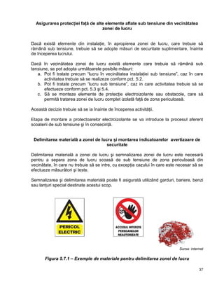 37
Asigurarea protecţiei faţă de alte elemente aflate sub tensiune din vecinătatea
zonei de lucru
Dacă există elemente din instalaţie, în apropierea zonei de lucru, care trebuie să
rămână sub tensiune, trebuie să se adopte măsuri de securitate suplimentare, înainte
de începerea lucrului.
Dacă în vecinătatea zonei de lucru există elemente care trebuie să rămână sub
tensiune, se pot adopta următoarele posibile măsuri:
a. Pot fi tratate precum “lucru în vecinătatea instalaţiei sub tensiune”, caz în care
activitatea trebuie să se realizeze conform pct. 5.2.
b. Pot fi tratate precum “lucru sub tensiune”, caz in care activitatea trebuie să se
efectueze conform pct. 5.3 şi 5.4.
c. Să se monteze elemente de protecţie electroizolante sau obstacole, care să
permită tratarea zonei de lucru complet izolată faţă de zona periculoasă.
Această decizie trebuie să se ia înainte de începerea activităţii.
Etapa de montare a protectoarelor electroizolante se va introduce la procesul aferent
scoaterii de sub tensiune şi în consecinţă.
Delimitarea materială a zonei de lucru şi montarea indicatoarelor avertizoare de
securitate
Delimitarea materială a zonei de lucru şi semnalizarea zonei de lucru este necesară
pentru a separa zona de lucru scoasă de sub tensiune de zona periculoasă din
vecinătate, în care nu trebuie să se intre, cu excepţia cazului în care este necesar să se
efectueze măsurători şi teste.
Semnalizarea şi delimitarea materială poate fi asigurată utilizând garduri, bariere, benzi
sau lanţuri special destinate acestui scop.
Sursa: internet
Figura 5.7.1 – Exemple de materiale pentru delimitarea zonei de lucru
 