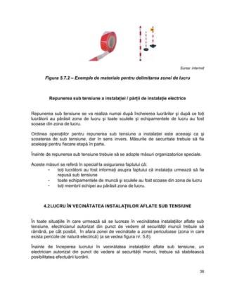 38
Sursa: internet
Figura 5.7.2 – Exemple de materiale pentru delimitarea zonei de lucru
Repunerea sub tensiune a instalaţiei / părţii de instalaţie electrice
Repunerea sub tensiune se va realiza numai după încheierea lucrărilor şi după ce toţi
lucrătorii au părăsit zona de lucru şi toate sculele şi echipamentele de lucru au fost
scoase din zona de lucru.
Ordinea operaţiilor pentru repunerea sub tensiune a instalaţiei este aceeaşi ca şi
scoaterea de sub tensiune, dar în sens invers. Măsurile de securitate trebuie să fie
aceleaşi pentru fiecare etapă în parte.
Înainte de repunerea sub tensiune trebuie să se adopte măsuri organizatorice speciale.
Aceste măsuri se referă în special la asigurarea faptului că:
- toţi lucrătorii au fost informaţi asupra faptului că instalaţia urmează să fie
repusă sub tensiune
- toate echipamentele de muncă şi sculele au fost scoase din zona de lucru
- toţi membrii echipei au părăsit zona de lucru.
4.2LUCRU ÎN VECINĂTATEA INSTALAŢIILOR AFLATE SUB TENSIUNE
În toate situaţiile în care urmează să se lucreze în vecinătatea instalaţiilor aflate sub
tensiune, electricianul autorizat din punct de vedere al securităţii muncii trebuie să
rămână, pe cât posibil, în afara zonei de vecinătate a zonei periculoase (zona in care
exista pericole de natură electrică) (a se vedea figura nr. 5.8).
Înainte de începerea lucrului în vecinătatea instalaţiilor aflate sub tensiune, un
electrician autorizat din punct de vedere al securităţii muncii, trebuie să stabilească
posibilitatea efectuării lucrării.
 