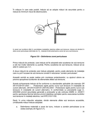 39
În măsura în care este posibil, trebuie să se adopte măsuri de securitate pentru a
reduce la minimum riscul de electrocutare.
In acest caz lucrătorul aflat în vecinătatea instalaţiilor electrice aflate sub tensiune, trebuie să rămână în
afara zonei periculoase delimitate de DL , distanţa limită exterioară a zonei de lucru sub tensiune.
Figura 5.8 – Delimitarea zonei periculoase
Prima măsură de protecţie, care trebuie să fie adoptată este scoaterea de sub tensiune
a cât mai multor elemente cu putinţă. Pentru scoaterea de sub tensiune, trebuie să se
aibă în vedere pct. 5.1.
A doua măsură de protecţie care trebuie adoptată, pentru acele elemente de instalaţie
care nu pot fi scoase de sub tensiune constă în reducerea “zonelor periculoase”.
Această cerinţă se poate realiza prin montarea protectoarelor, cu ajutorul cărora se
previne apropierea lucrătorilor de elementele aflate sub tensiune.
Aceste echipamente trebuie să fie conforme cu standardele aplicabile (de exemplu SR
EN 61229+A1:2001 - Protectoare rigide pentru lucrul sub tensiune în instalaţiile de
curent alternativ, SR EN 61229+A1:2001/A2:2003 - Protectoare rigide pentru lucrul sub
tensiune în instalaţiile de curent alternativ), în conformitate cu prevederile Legii nr.
245/2004 privind securitatea generală a produselor şi ale ordinului ANRE nr. 23/2011
pentru aprobarea Normei tehnice privind stabilirea cerinţelor pentru executarea lucrărilor
sub tensiune în instalaţii electrice, cod NTE 010/11/00.
Dacă, în urma măsurilor adoptate, rămân elemente aflate sub tensiune accesibile,
următoarele măsuri trebuie adoptate:
a. Delimitarea materială a zonei de lucru, inclusiv a zonelor periculoase (a se
vedea exemplu din figura 5.7).
 