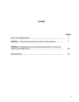 4
CUPRINS
Pagina
NOTĂ DE PREZENTARE ............................................................................... 5
PARTEA I - Ghid privind prevenirea riscurilor de natură electrică .................. 7
PARTEA II – Metodologia privind autorizarea electricienilor, din punct de
vedere al securităţii muncii............................................................................... 88
BIBLIOGRAFIE................................................................................................. 107
 