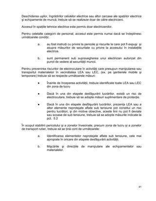 41
Deschiderea uşilor, îngrădirilor celulelor electrice sau altor carcase ale spaţiilor electrice
şi echipamente de muncă, trebuie să se realizeze doar de către electricieni.
Accesul în spaţiile tehnice electrice este permis doar electricienilor.
Pentru celelalte categorii de personal, accesul este permis numai dacă se îndeplinesc
următoarele condiţii:
a. au fost instruiţi cu privire la pericole şi riscurile la care pot fi expuşi şi
asupra măsurilor de securitate cu privire la accesului în instalaţiile
electrice.
b. sunt permanent sub supravegherea unui electrician autorizat din
punct de vedere al securităţii muncii.
Pentru prevenirea riscurilor de electrocutare în activităţi care presupun manipularea sau
transportul materialelor în vecinătatea LEA sau LEC, (ex. pe şantierele mobile şi
temporare) trebuie să se respecte următoarele măsuri:
● Înainte de începerea activităţii, trebuie identificate toate LEA sau LEC
din zona de lucru
● Dacă în una din etapele desfăşurării lucrărilor, există un risc de
electrocutare, trebuie să se adopte măsuri suplimentare de protecţie.
● Dacă în una din etapele desfăşurării lucrărilor, prezenţa LEA sau a
altor elemente neprotejate aflate sub tensiune pot constitui un risc
pentru lucrători, şi din motive obiective, aceste linii nu pot fi deviate
sau scoase de sub tensiune, trebuie să se adopte măsurile indicate la
pct. 5.2
În scopul stabilirii pericolului şi a zonelor învecinate, precum zona de lucru şi a zonelor
de transport rutier, trebuie să se ţină cont de următoarele:
a. Identificarea elementelor neprotejate aflate sub tensiune, cele mai
apropiate în oricare din etapele desfăşurării activităţii.
b. Mişcările şi direcţiile de manipulare ale echipamentelor sau
materialelor.
 