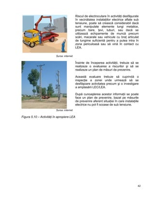 42
Sursa: internet
Riscul de electrocutare în activităţi desfăşurate
în vecinătatea instalaţiilor electrice aflate sub
tensiune, poate să crească considerabil dacă
sunt manipulate elemente lungi metalice,
precum bare, ţevi, tuburi, sau dacă se
utilizează echipamente de muncă precum
scări, macarale sau vehicule cu braţ articulat
de lungime suficientă pentru a putea intra în
zona periculoasă sau să vină în contact cu
LEA.
Sursa: internet
Înainte de începerea activităţii, trebuie să se
realizeze o evaluarea a riscurilor şi să se
realizeze un plan de măsuri de prevenire.
Această evaluare trebuie să cuprindă o
inspecţie a zonei unde urmează să se
desfăşoare activitatea precum şi o investigare
a amplasării LEC/LEA.
După cunoaşterea acestor informaţii se poate
face un plan de prevenire, bazat pe măsurile
de prevenire aferent situaţiei în care instalaţiile
electrice nu pot fi scoase de sub tensiune.
Figura 5.10 – Activităţi în apropiere LEA
 