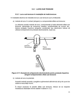 43
5.3.1 LUCRU SUB TENSIUNE
5.3.2 Lucru sub tensiune în instalaţiile de înaltă tensiune
In instalaţiile electrice de metodele de lucru sub tensiune sunt următoarele:
a) metoda de lucru în contact (atingere) cu componentele aflate sub tensiune;
La utilizarea acestei metode de lucru, conductoarele şi toate elemente aflate sub
tensiune, elementele de conexiune metalice, echipamentele de muncă, etc.,
trebuie protejate împotriva atingerilor accidentale sau electricienii trebuie să
utilizeze echipamente de protecţie electroizolante, după caz.
Figura 5.11- Exemple de echipamente electroizolante pentru protecţia împotriva
atingerii echipamentelor aflate sub tensiune
b) metoda de lucru la potenţial;
Această metodă necesită o pregătire suplimentară atât tehnică cât şi din punct de
vedere al securităţii muncii.
În timpul accesului la piesele aflate sub tensiune, trebuie să se respecte
întotdeauna distanţele minime stabile în tabelul nr. 5.2.
 