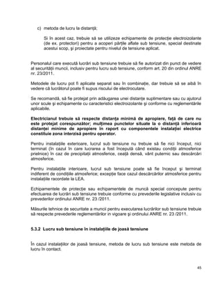 45
c) metoda de lucru la distanţă;
Si în acest caz, trebuie să se utilizeze echipamente de protecţie electroizolante
(de ex. protectori) pentru a acoperi părţile aflate sub tensiune, special destinate
acestui scop, şi proiectate pentru nivelul de tensiune aplicat.
Personalul care execută lucrări sub tensiune trebuie să fie autorizat din punct de vedere
al securităţii muncii, inclusiv pentru lucru sub tensiune, conform art. 20 din ordinul ANRE
nr. 23/2011.
Metodele de lucru pot fi aplicate separat sau în combinaţie, dar trebuie să se aibă în
vedere că lucrătorul poate fi supus riscului de electrocutare.
Se recomandă, să fie protejat prin adăugarea unei distanţe suplimentare sau cu ajutorul
unor scule şi echipamente cu caracteristici electroizolante şi conforme cu reglementările
aplicabile.
Electricianul trebuie să respecte distanţa minimă de apropiere, faţă de care nu
este protejat corespunzător; mulţimea punctelor situate la o distanţă inferioară
distanţei minime de apropiere în raport cu componentele instalaţiei electrice
constituie zona interzisă pentru operator.
Pentru instalaţiile exterioare, lucrul sub tensiune nu trebuie să fie nici început, nici
terminat (în cazul în care lucrarea a fost începută când existau condiţii atmosferice
prielnice) în caz de precipitaţii atmosferice, ceaţă densă, vânt puternic sau descărcări
atmosferice.
Pentru instalaţiile interioare, lucrul sub tensiune poate să fie început şi terminat
indiferent de condiţiile atmosferice; excepţie face cazul descărcărilor atmosferice pentru
instalaţiile racordate la LEA.
Echipamentele de protecţie sau echipamentele de muncă special concepute pentru
efectuarea de lucrări sub tensiune trebuie conforme cu prevederile legislative inclusiv cu
prevederilor ordinului ANRE nr. 23 /2011.
Măsurile tehnice de securitate a muncii pentru executarea lucrărilor sub tensiune trebuie
să respecte prevederile reglementărilor in vigoare şi ordinului ANRE nr. 23 /2011.
5.3.2 Lucru sub tensiune în instalaţiile de joasă tensiune
În cazul instalaţiilor de joasă tensiune, metoda de lucru sub tensiune este metoda de
lucru în contact.
 