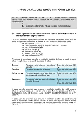 47
6. FORME ORGANIZATORICE DE LUCRU IN INSTALAŢIILE ELECTRICE
HG nr. 1146/2006, anexa nr. 1, art. 3.3.2.3..... Pentru protecţia împotriva
electrocutării prin atingere directă trebuie să fie realizate următoarele măsuri
organizatorice
a. ……………………
b. executarea intervenţiilor în baza uneia din formele de lucru;
………………….
6.1 Forme organizatorice de lucru în instalaţiile electrice de înaltă tensiune şi in
instalaţiile electrice de joasă tensiune
Din punct de vedere organizatoric, lucrările din instalaţiile electrice de înaltă tensiune
aflate în exploatare se execută, după caz, în baza uneia din următoarele forme:
a) autorizaţii de lucru (AL);
b) instrucţiuni tehnice interne de protecţie a muncii (ITI-PM);
c) atribuţii de serviciu (AS);
d) dispoziţii verbale (DV);
e) procese verbale (PV);
f) obligaţii de serviciu (OS);
g) proprie răspundere (PR).
Pregătirea şi executarea lucrărilor în instalaţiile electrice de înaltă şi joasă tensiune
aflate în exploatare, se execută, după caz, de către:
Emitent Persoana care dispune executarea
lucrărilor
Grupa de autorizare SSM
- V
Admitent Persoana care admite la lucrare Grupa de autorizare SSM
- IV
Şef de lucrare Persoana care conduce, controlează şi
supraveghează formaţia de lucru
Grupa de autorizare SSM
- III
Executanţi Persoanele care fac parte din efectivul
formaţiei de lucru
Grupa de autorizare SSM
- II
Grupa de autorizare SSM
- I
În cazul lucrărilor executate sub tensiune în instalaţiile electrice de înaltă tensiune
aflate în exploatare acestea se vor executa, în baza formei organizatorice de lucru -
autorizatie de lucru sub tensiune - ALST, conform prevederilor ordinului ANRE nr.
23/2011.
În cazul lucrărilor executate sub tensiune în instalaţiile electrice de joasă tensiune
aflate în exploatare acestea se vor executa, în baza instrucţiunilor tehnice interne
pentru lucrul sub tensiune la joasa tensiune, conform prevederilor ordinului ANRE nr.
23/2011.
 