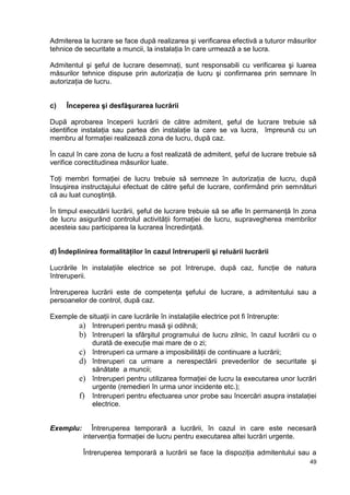 49
Admiterea la lucrare se face după realizarea şi verificarea efectivă a tuturor măsurilor
tehnice de securitate a muncii, la instalaţia în care urmează a se lucra.
Admitentul şi şeful de lucrare desemnaţi, sunt responsabili cu verificarea şi luarea
măsurilor tehnice dispuse prin autorizaţia de lucru şi confirmarea prin semnare în
autorizaţia de lucru.
c) Începerea şi desfăşurarea lucrării
După aprobarea începerii lucrării de către admitent, şeful de lucrare trebuie să
identifice instalaţia sau partea din instalaţie la care se va lucra, împreună cu un
membru al formaţiei realizează zona de lucru, după caz.
În cazul în care zona de lucru a fost realizată de admitent, şeful de lucrare trebuie să
verifice corectitudinea măsurilor luate.
Toţi membri formaţiei de lucru trebuie să semneze în autorizaţia de lucru, după
însuşirea instructajului efectuat de către şeful de lucrare, confirmând prin semnături
că au luat cunoştinţă.
În timpul executării lucrării, şeful de lucrare trebuie să se afle în permanenţă în zona
de lucru asigurând controlul activităţii formaţiei de lucru, supravegherea membrilor
acesteia sau participarea la lucrarea încredinţată.
d) Îndeplinirea formalităţilor în cazul întreruperii şi reluării lucrării
Lucrările în instalaţiile electrice se pot întrerupe, după caz, funcţie de natura
întreruperii.
Întreruperea lucrării este de competenţa şefului de lucrare, a admitentului sau a
persoanelor de control, după caz.
Exemple de situaţii in care lucrările în instalaţiile electrice pot fi întrerupte:
a) întreruperi pentru masă şi odihnă;
b) întreruperi la sfârşitul programului de lucru zilnic, în cazul lucrării cu o
durată de execuţie mai mare de o zi;
c) întreruperi ca urmare a imposibilităţii de continuare a lucrării;
d) întreruperi ca urmare a nerespectării prevederilor de securitate şi
sănătate a muncii;
e) întreruperi pentru utilizarea formaţiei de lucru la executarea unor lucrări
urgente (remedieri în urma unor incidente etc.);
f) întreruperi pentru efectuarea unor probe sau încercări asupra instalaţiei
electrice.
Exemplu: Întreruperea temporară a lucrării, în cazul in care este necesară
intervenţia formaţiei de lucru pentru executarea altei lucrări urgente.
Întreruperea temporară a lucrării se face la dispoziţia admitentului sau a
 