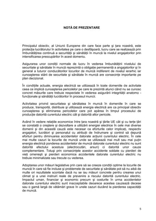 5
NOTĂ DE PREZENTARE
Principalul obiectiv, al Uniunii Europene din care face parte şi ţara noastră, este
protecţia lucrătorului în activitatea pe care o desfăşoară, lucru care se realizează prin
îmbunătăţirea continuă a securităţii şi sănătăţii în muncă la nivelul angajatorilor prin
intensificarea preocupărilor în acest domeniu.
Asigurarea unor condiţii normale de lucru în vederea îmbunătăţirii nivelului de
securitate şi sănătate în muncă reprezintă o obligaţie permanentă a angajatorilor şi în
general a tuturor conducătorilor locurilor de muncă indiferent de nivelul ierarhic iar
cunoaşterea stării de securitate şi sănătate în muncă are consecinţe importante pe
plan decizional.
În condiţiile actuale, energia electrică se utilizează în toate domeniile de activitate
ceea ce implică cunoaşterea pericolelor pe care le prezintă atunci când nu se cunosc
concret măsurile care trebuie respectate în vederea asigurării integrităţii anatomo -
funcţionale şi sănătăţii lucrătorilor în procesul muncii.
Activitatea privind securitatea şi sănătatea în muncă în domeniile în care se
produce, transportă, distribuie şi utilizează energia electrică are ca principal obiectiv
cunoaşterea şi eliminarea pericolelor care pot apărea în timpul procesului de
producţie datorită curentului electric cât şi datorită altor pericole.
Având în vedere relaţiile economice între ţara noastră şi ţările UE cât şi cu terţe ţări
se constată o creştere şi dezvoltare a utilizării energiei electrice în cele mai diverse
domenii şi din această cauză este necesar ca eforturile celor implicaţi, respectiv
angajatori, lucrători şi personalul cu atribuţii de îndrumare şi control să depună
eforturi pentru diminuarea accidentelor datorate acţiunii curentului electric. În cele
mai multe cazuri la locurile de muncă unde se utilizează mai mult sau mai puţin
energia electrică ponderea accidentelor de muncă datorate curentului electric nu sunt
datorită efectului acestuia (electrocutări, arsuri) ci datorită unor cauze
complementare. Totuşi prin consecinţele acestor accidente soldate cu pierderi de
vieţi omeneşti şi pierderi economice accidentele datorate curentului electric nu
trebuie minimalizate sau trecute cu vederea.
Adoptarea unor măsuri legislative prin care să se creeze condiţii optime la locurile de
muncă în care să fie incluse şi problemele de securitate şi sănătate pot să nu aibă de
multe ori rezultatele scontate dacă nu se iau măsuri concrete pentru crearea unui
climat şi a unei instruiri reale de prevenire a riscului datorită curentului electric.
Impactul uman, financiar şi economic precum şi costurile în urma accidentelor
datorate curentului electric sunt inacceptabile deoarece acestea cauzează decese
sau o gamă largă de vătămări grave în unele cazuri ducând la pierderea capacităţii
de muncă.
 