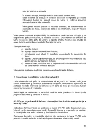 50
unui şef ierarhic al acestuia.
În această situaţie, formaţia de lucru evacuează zona de lucru.
Dacă lucrarea se execută în instalaţii exterioare neîngrădite, pe durata
întreruperii lucrării se asigură zona de lucru, în vederea prevenirii
accesului persoanelor neavizate.
Întreruperea lucrării precum şi reluarea acesteia, se consemnează în
autorizaţia de lucru, notându-se data şi ora întreruperii, respectiv reluării
lucrării.
Întreruperea ca urmare a imposibilităţii de continuare a lucrării se face prin grija şi pe
răspunderea şefului de lucrare, la iniţiativa sa sau a unui membru al formaţiei de
lucru, însuşite de către şeful de lucrare, la apariţia oricărui fenomen sau situaţie ce
poate duce la accidentarea membrilor formaţiei de lucru.
Exemple de situaţii:
a) apariţia furtunii;
b) apariţia descărcărilor electrice în zonă;
c) constatarea unei situaţii în instalaţie, neprevăzute în autorizaţia de
lucru;
d) apariţia unei situaţii tehnologice, ce prezintă pericol de accidentare sau
pentru care nu sunt condiţii de lucru;
e) nerespectarea disciplinei sau a reglementărilor de securitate a muncii
de către membrii formaţiei de lucru.
Întreruperea şi reluarea lucrării se consemnează în autorizaţia de lucru.
f) Îndeplinirea formalităţilor la terminarea lucrării
La terminarea lucrării, şeful de lucrare trebuie să asigure în succesiune, strângerea
tuturor materialelor şi uneltelor, executarea curăţeniei, demontarea mijloacelor de
protecţie montate împreună cu formaţia sa în zona de lucru şi evacuarea tuturor
membrilor formaţiei din instalaţie.
Metodologia de confirmare a terminării lucrărilor este prevăzută in instrucţiunile
proprii de securitate şi sănătate în muncă.
6.1.2 Forma organizatorică de lucru - instrucţiuni tehnice interne de protecţie a
muncii (ITI-PM)
Instrucţiune tehnică internă de protecţie a muncii (ITI-PM) este documentul scris,
întocmit pentru executarea unor lucrări, în condiţii tehnice şi organizatorice identice,
în instalaţii electrice având scheme şi tipuri constructive similare.
Executarea lucrărilor în instalaţiile electrice din exploatare în baza ITI-PM, este
permisă doar electricienilor autorizaţi din punct de vedere al securităţii muncii.
 