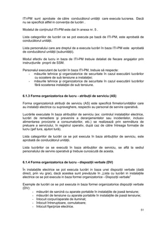 51
ITI-PM sunt aprobate de către conducătorul unităţii care executa lucrarea. Dacă
nu se specifică altfel in convenţia de lucrări .
Modelul de conţinutul ITI-PM este dat în anexa nr. 5 .
Lista categoriilor de lucrări ce se pot executa pe bază de ITI-PM, este aprobată de
conducătorul unităţii.
Lista personalului care are dreptul de a executa lucrări în baza ITI-PM este aprobată
de conducătorul unităţii (subunităţii).
Modul efectiv de lucru in baza de ITI-PM trebuie detaliat de fiecare angajator prin
instrucţiunile proprii de SSM.
Personalul executant de lucrări în baza ITI-PM, trebuie să respecte:
- măsurile tehnice şi organizatorice de securitate în cazul executării lucrărilor
cu scoatere de sub tensiune a instalaţiei;
- măsurile tehnice şi organizatorice de securitate în cazul executării lucrărilor
fără scoaterea instalaţiei de sub tensiune.
6.1.3 Forma organizatorica de lucru - atribuţii de serviciu (AS)
Forma organizatorică atribuţii de serviciu (AS) este specifică firmelor/unităţilor care
au instalaţii electrice cu supraveghere, respectiv au personal de servire operativă.
Lucrările executate în baza atribuţiilor de serviciu (ex: controlul instalaţiilor electrice,
lucrări de remediere şi prevenire a deranjamentelor sau incidentelor, inclusiv
alimentarea provizorie a consumatorilor, etc.) se realizează prin semnătura de
preluare a serviciului, în registrul operativ, după caz de către întreaga formaţie de
lucru (şef tura, ajutori tură).
Lista categoriilor de lucrări ce se pot executa în baza atribuţiilor de serviciu, este
aprobată de conducătorul unităţii.
Lista lucrărilor ce se execută în baza atribuţiilor de serviciu, se află la sediul
personalului de servire operativă şi trebuie cunoscută de acesta.
6.1.4 Forma organizatorica de lucru - dispoziţii verbale (DV)
În instalaţiile electrice se pot executa lucrări in baza unei dispoziţii verbale (dată
direct, prin viu grai), dacă acestea sunt prevăzute în „Lista cu lucrări in instalaţiile
electrice ce se pot executa in baza formei organizatorice - Dispoziţii verbale”
Exemple de lucrări ce se pot executa in baza formei organizatorice dispoziţii verbale
(DV):
- măsurări de sarcină cu aparate portabile în instalaţiile de joasă tensiune;
- măsurări de tensiune cu aparate portabile în instalaţiile de joasă tensiune;
- înlocuit corpuri/aparate de iluminat;
- înlocuit întreruptoare, comutatoare;
- înlocuit fişe/prize electrice.
 