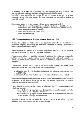 53
La lucrările ce se execută în instalaţii de joasă tensiune în baza obligaţiilor de
serviciu OS poate participa unul sau mai mulţi electricieni (o formaţie).
Lucrările în baza obligaţiilor de serviciu OS se pot executa şi de către o singură
persoană, având minimum grupa a IV-a de autorizare din punctul de vedere al
securităţii muncii.
Exemple de lucrări ce se pot executa in baza formei organizatorice OS:
- măsurări de sarcină cu aparate portabile în instalaţiile de joasă tensiune;
- măsurări de tensiune cu aparate portabile în instalaţiile de joasă tensiune;
- înlocuit corpuri/aparate de iluminat;
- înlocuit întreruptoare, comutatoare;
- înlocuit prize electrice.
6.1.7 Forma organizatorica de lucru - proprie răspundere (PR)
Persoanele juridice sau fizice care nu au organizată activitatea de exploatare cu
electricieni angajaţi, ca salariaţi, pot contracta electricieni autorizaţi - prestatori de
servicii pentru lucrări sau manevre.
Forma organizatorică de lucru in baza căreia aceştia pot executa lucrări sau manevre
este forma organizatorică de lucru “pe proprie răspundere”.
Prestarea serviciilor, în instalaţiile electrice de utilizare din gestiunea persoanelor
juridice sau fizice, se poate solicita numai electricienilor autorizaţi-prestatori de
servicii, revenindu-le răspunderile prevăzute in contratul de prestări servicii încheiat
între părţi.
Este necesar ca în contractul respectiv să existe in plus faţă de cele prevăzute de
legislaţia actuală, cel puţin următoarele clauze referitoare la:
a) obligaţiile care îi revin fiecărui contractant din aplicarea prevederilor Legii
nr.319/2006;
b) consecinţele imediate şi ulterioare ca urmare a calităţii serviciului prestat.
Lucrările în baza propriei răspunderi se execută numai de către electricieni autorizaţi
profesional şi din punctul de vedere al securităţii muncii - prestatori de servicii,
autorizaţi profesional de către ANRE.
În cadrul lucrărilor ce se execută în baza propriei răspunderi PR, personalul executant
trebuie să respecte:
- măsurile tehnice şi organizatorice de securitate în cazul executării lucrărilor
cu scoatere de sub tensiune a instalaţiei;
- măsurile tehnice şi organizatorice de securitate în cazul executării lucrărilor
fără scoaterea instalaţiei de sub tensiune.
Lucrările în baza propriei răspunderi PR se pot executa şi de către o singură
persoană, având minimum grupa a IV-a de autorizare.
 
