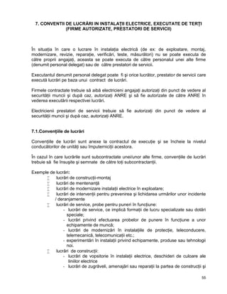 55
7. CONVENTII DE LUCRĂRI IN INSTALAŢII ELECTRICE, EXECUTATE DE TERŢI
(FIRME AUTORIZATE, PRESTATORI DE SERVICII)
În situaţia în care o lucrare în instalaţia electrică (de ex: de exploatare, montaj,
modernizare, revizie, reparaţie, verificări, teste, măsurători) nu se poate executa de
către proprii angajaţi, aceasta se poate executa de către personalul unei alte firme
(denumit personal delegat) sau de către prestatori de servicii.
Executantul denumit personal delegat poate fi şi orice lucrător, prestator de servicii care
execută lucrări pe baza unui contract de lucrări.
Firmele contractate trebuie să aibă electricieni angajaţi autorizaţi din punct de vedere al
securităţii muncii şi după caz, autorizaţi ANRE şi să fie autorizate de către ANRE în
vederea executării respectivei lucrări.
Electricienii prestatori de servicii trebuie să fie autorizaţi din punct de vedere al
securităţii muncii şi după caz, autorizaţi ANRE.
7.1.Convenţiile de lucrări
Convenţiile de lucrări sunt anexe la contractul de execuţie şi se încheie la nivelul
conducătorilor de unităţi sau împuterniciţii acestora.
În cazul în care lucrările sunt subcontractate unei/unor alte firme, convenţiile de lucrări
trebuie să fie însuşite şi semnate de către toţi subcontractanţii.
Exemple de lucrări:
 lucrări de construcţii-montaj
 lucrări de mentenanţă
 lucrări de modernizare instalaţii electrice în exploatare;
 lucrări de intervenţii pentru prevenirea şi lichidarea urmărilor unor incidente
/ deranjamente
 lucrări de service, probe pentru puneri în funcţiune:
- lucrări de service, ce implică formaţii de lucru specializate sau dotări
speciale;
- lucrări privind efectuarea probelor de punere în funcţiune a unor
echipamente de muncă;
- lucrări de modernizări în instalaţiile de protecţie, teleconducere,
telemecanică, telecomunicaţii etc.;
- experimentări în instalaţii privind echipamente, produse sau tehnologii
noi.
 lucrări de construcţii:
- lucrări de vopsitorie în instalaţii electrice, deschideri de culoare ale
liniilor electrice
- lucrări de zugrăveli, amenajări sau reparaţii la partea de construcţii şi
 