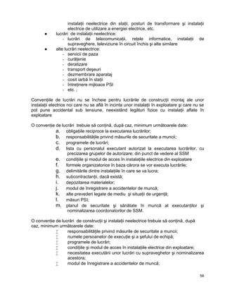 56
instalaţii neelectrice din staţii, posturi de transformare şi instalaţii
electrice de utilizare a energiei electrice, etc.
● lucrări de instalaţii neelectrice:
- lucrări de telecomunicaţii, reţele informatice, instalaţii de
supraveghere, televiziune în circuit închis şi alte similare
● alte lucrări neelectrice:
- servicii de paza
- curăţenie
- deratizare
- transport deşeuri
- dezmembrare aparataj
- cosit iarbă în staţii
- întreţinere mijloace PSI
- etc. ;
Convenţiile de lucrări nu se încheie pentru lucrările de construcţii montaj ale unor
instalaţii electrice noi care nu se află în incinta unor instalaţii în exploatare şi care nu se
pot pune accidental sub tensiune, neexistând legături fizice cu instalaţii aflate în
exploatare
O convenţie de lucrări trebuie să conţină, după caz, minimum următoarele date:
a. obligaţiile reciproce la executarea lucrărilor;
b. responsabilităţile privind măsurile de securitate a muncii;
c. programele de lucrări;
d. lista cu personalul executant autorizat la executarea lucrărilor, cu
precizarea grupelor de autorizare; din punct de vedere al SSM
e. condiţiile şi modul de acces în instalaţiile electrice din exploatare
f. formele organizatorice în baza cărora se vor executa lucrările;
g. delimitările dintre instalaţiile în care se va lucra;
h. subcontractanţii, dacă există;
i. depozitarea materialelor;
j. modul de înregistrare a accidentelor de muncă;
k. alte prevederi legate de mediu şi situaţii de urgenţă;
l. măsuri PSI;
m. planul de securitate şi sănătate în muncă al executanţilor şi
nominalizarea coordonatorilor de SSM.
O convenţie de lucrări de construcţii şi instalaţii neelectrice trebuie să conţină, după
caz, minimum următoarele date:
 responsabilităţile privind măsurile de securitate a muncii;
 numele persoanelor de execuţie şi a şefului de echipă;
 programele de lucrări;
 condiţiile şi modul de acces în instalaţiile electrice din exploatare;
 necesitatea executării unor lucrări cu supraveghetor şi nominalizarea
acestora;
 modul de înregistrare a accidentelor de muncă;
 
