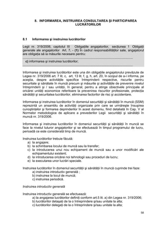58
8. INFORMAREA, INSTRUIREA CONSULTAREA ŞI PARTICIPAREA
LUCRĂTORILOR
8.1 Informarea şi instruirea lucrătorilor
Legii nr. 319/2006, capitolul III Obligaţiile angajatorilor, secţiunea 1 Obligaţii
generale ale angajatorilor Art. 7. - (1) În cadrul responsabilităţilor sale, angajatorul
are obligaţia să ia măsurile necesare pentru:
............................................................................................................................
c) informarea şi instruirea lucrătorilor;
............................................................................................................................
Informarea şi instruirea lucrătorilor este una din obligaţiile angajatorului prevăzute de
Legea nr. 319/2006 art. 7 lit. c, art. 13 lit. f, g, h, art. 20, în scopul de a-i informa, pe
aceştia, despre activităţile specifice întreprinderii respective, riscurile pentru
securitate şi sănătate în muncă precum şi măsurile şi activităţile de prevenire nivelul
întreprinderii şi / sau unităţii, în general, pentru a atinge obiectivele principale al
oricărei unităţi economice referitoare la prevenirea riscurilor profesionale, protecţia
sănătăţii şi securitatea lucrătorilor, eliminarea factorilor de risc şi accidentare.
Informarea şi instruirea lucrătorilor în domeniul securităţii şi sănătăţii în muncă (SSM)
reprezintă un ansamblu de activităţi organizate prin care se urmăreşte însuşirea
cunoştinţelor şi formarea deprinderilor în acest domeniu, fiind detaliată în Cap. V al
Normelor metodologice de aplicare a prevederilor Legii securităţii şi sănătăţii în
muncă nr. 319/2006.
Informarea şi instruirea lucrătorilor în domeniul securităţii şi sănătăţii în muncă se
face la nivelul tuturor angajatorilor şi se efectuează în timpul programului de lucru,
perioadă ce este considerată timp de muncă.
Instruirea lucrătorilor trebuie făcută:
a) la angajare;
b) la schimbarea locului de muncă sau la transfer;
c) la introducerea unui nou echipament de muncă sau a unor modificări ale
echipamentului existent;
d) la introducerea oricărei noi tehnologii sau proceduri de lucru;
e) la executarea unor lucrări speciale.
Instruirea lucrătorilor în domeniul securităţii şi sănătăţii în muncă cuprinde trei faze:
a) instruirea introductiv generală ;
b) instruirea la locul de muncă;
c) instruirea periodică.
Instruirea introductiv generală
Instruirea introductiv generală se efectuează:
a) la angajarea lucrătorilor definiţi conform art.5 lit. a) din Legea nr. 319/2006;
b) lucrătorilor detaşaţi de la o întreprindere şi/sau unitate la alta;
c) lucrătorilor delegaţi de la o întreprindere şi/sau unitate la alta;
 