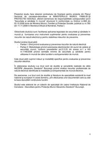 6
Prezentul studiu face obiectul contractului de finanţare pentru proiecte din Planul
Sectorial de cercetare-dezvoltare al MINISTERULUI MUNCII, FAMILIEI ŞI
PROTECTIEI SOCIALE, aferent domeniului de responsabilitate corespunzător pct.5
”Securitate şi sănătate în muncă” structurat în conformitate cu Ordinul nr.668 din
02.10.2008 emis de Ministrul Muncii, Familiei şi Protecţiei Sociale, publicat cu nr.760
din 11.11.2008 în Monitorul Oficial al României, Partea I.
Obiectivele studiului sunt: facilitarea aplicarea legislaţiei de securitate şi sănătate în
muncă şi furnizarea unui instrument suplimentar pentru evaluarea şi prevenirea
riscurilor de natură electrică şi pentru stabilirea măsurilor de prevenire.
Studiul conţine două părţi:
- Partea I: Ghid privind evaluarea şi prevenirea riscurilor de natură electrică
- Partea II: Metodologie privind autorizarea electricienilor din punct de vedere al
securităţii muncii, conform prevederilor pct.3.3.25 din anexa nr.1 a HG
nr.1146/2006 privind cerinţele minime de securitate şi sănătate pentru
utilizarea în muncă de către lucrători a echipamentelor de muncă.
Cele două părţi cuprind măsuri şi modalităţi specifice pentru evaluarea şi prevenirea
riscurilor electrice.
În elaborarea studiului s-a ţinut cont de studiile şi cercetările realizate de către
INCDPM „Alexandru Darabont” Bucureşti privind analiza riscurilor profesionale de
natură electrică identificate la instalaţiile şi echipamentele de muncă electrice,
De asemenea, s-a ţinut cont de studiile şi literatura de specialitate existentă la nivel
naţional şi european în acest domeniu, prin efectuarea unor documentări care au stat
la baza dezvoltării conţinutului lucrării.
Studiul este elaborat de un colectiv de specialişti din cadrul Institutului Naţional de
Cercetare - Dezvoltare pentru Protecţia Muncii Alexandru Darabont” Bucureşti.
 