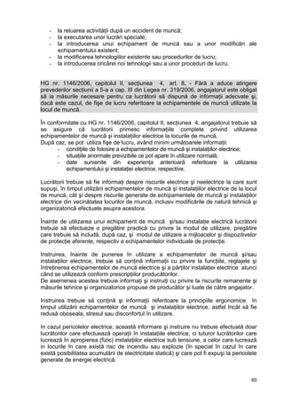 60
- la reluarea activităţii după un accident de muncă;
- la executarea unor lucrări speciale;
- la introducerea unui echipament de muncă sau a unor modificări ale
echipamentului existent;
- la modificarea tehnologiilor existente sau procedurilor de lucru;
- la introducerea oricărei noi tehnologii sau a unor proceduri de lucru.
HG nr. 1146/2006, capitolul II, secţiunea 4, art. 8. - Fără a aduce atingere
prevederilor secţiunii a 5-a a cap. III din Legea nr. 319/2006, angajatorul este obligat
să ia măsurile necesare pentru ca lucrătorii să dispună de informaţii adecvate şi,
dacă este cazul, de fişe de lucru referitoare la echipamentele de muncă utilizate la
locul de muncă.
În conformitate cu HG nr. 1146/2006, capitolul II, secţiunea 4, angajatorul trebuie să
se asigure că lucrătorii primesc informaţiile complete privind utilizarea
echipamentelor de muncă şi instalaţiilor electrice la locurile de muncă.
După caz, se pot utiliza fişe de lucru, având minim următoarele informaţii:
- condiţiile de folosire a echipamentelor de muncă şi instalaţiilor electrice;
- situaţiile anormale previzibile ce pot apare în utilizare normală;
- date survenite din experienţa anterioară referitoare la utilizarea
echipamentului şi instalaţiei electrice, respective.
Lucrătorii trebuie să fie informaţi despre riscurile electrice şi neelectrice la care sunt
supuşi, în timpul utilizării echipamentelor de muncă şi instalaţiilor electrice de la locul
de muncă, cât şi despre riscurile generate de echipamentele de muncă şi instalaţiilor
electrice din vecinătatea locurilor de muncă, inclusiv modificările de natură tehnică şi
organizatorică efectuate asupra acestora.
Înainte de utilizarea unui echipament de muncă şi/sau instalaţie electrică lucrătorii
trebuie să efectueze o pregătire practică cu privire la modul de utilizare, pregătire
care trebuie să includă, după caz, şi modul de utilizare a mijloacelor şi dispozitivelor
de protecţie aferente, respectiv a echipamentelor individuale de protecţie.
Instruirea, înainte de punerea în utilizare a echipamentelor de muncă şi/sau
instalaţiilor electrice, trebuie să conţină informaţii cu privire la funcţiile, reglajele şi
întreţinerea echipamentelor de muncă electrice şi a părţilor instalaţiei electrice atunci
când se utilizează conform prescripţiilor producătorilor.
De asemenea acestea trebuie informaţi şi instruiţi cu privire la riscurile remanente şi
măsurile tehnice şi organizatorice propuse de producător şi luate de către angajator.
Instruirea trebuie să conţină şi informaţii referitoare la principiile ergonomice în
timpul utilizării echipamentelor de muncă şi instalaţiilor electrice, astfel încât să fie
redusă oboseala, stresul sau disconfortul în utilizare.
In cazul pericolelor electrice, această informare şi instruire nu trebuie efectuată doar
lucrătorilor care efectuează operaţii în instalaţiile electrice, ci tuturor lucrătorilor care
lucrează în apropierea (fizic) instalaţiilor electrice sub tensiune, a celor care lucrează
in locurile în care există risc de incendiu sau explozie (în special în cazul în care
există posibilitatea acumulării de electricitate statică) şi care pot fi expuşi la pericolele
generate de energie electrică.
 