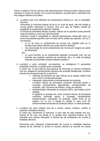 61
Pentru a stabili ce fel de instruire este adecvată pentru fiecare lucrător, trebuie să fie
efectuat un studiu de cerinţe. Ca un punct de plecare, se poate face o distincţie între
trei categorii diferite de lucrători:
a. Lucrătorii care sunt utilizatori de echipamente electrice şi / sau a instalaţiilor
electrice.
Informarea şi instruirea trebuie să fie la un nivel de bază, cât mai simplă şi
scurtă posibil, exprimată în termeni care sunt uşor de înţeles, bazată pe
pregătirea şi experienţa lucrătorilor implicaţi.
În funcţie de activitatea fiecărui lucrător, trebuie să se specifice acele pericole
care pot apărea cu cea mai mare frecvenţă.
Instruirea poate fi completată cu indicaţii precisescrise, dacă este cazul, cu
privire la practicile specifice care ar trebui să fie evitate sau aplicate, cum ar fi,
de exemplu:
 „A nu se lucra cu echipamente de muncă sau instalaţii care au în
componenţă cabluri electrice sau prize electrice defecte”
 „Nu deconectaţi din priză echipamentul de muncă prin tragere de cablul
de alimentare”
sau
 „În cazul locurilor ce au caracteristici speciale (umezeală, praf, risc de
incendiu sau explozie, şantiere de construcţii, etc.), nu uitaţi să aplicaţi
măsurile de securitate corespunzătoare acestora.”
b. Lucrătorii a căror activitate, non-electrică, se desfăşoară în apropierea
instalaţiilor electrice cu părţile active accesibile.
În acest caz, în plus faţă de tipul general de informare şi instruire menţionat
mai sus, adaptat la caracteristicile specifice ale activităţii desfăşurate, lucrătorii
trebuie să primească instruire cu privire la:
 măsurile de prevenire pe care trebuie să le adopte, astfel încât
să nu intre în zonele periculoase;
 mijloacele, dispozitivele şi echipamentele de protecţie;
Lucrătorii trebuie să primească suficiente informaţii pentru a
cunoaşte caracteristicile dispozitivelor, echipamentelor de
protecţie, rolul, domeniul de utilizare, modul de utilizare;
 echipamentele individuale de protecţie (EIP), care trebuie să fie
utilizate.
În legătură cu acestea din urmă, lucrătorii trebuie să primească
suficiente informaţii pentru a cunoaşte caracteristicile
echipamentelor individuale de protecţie, astfel încât să se
asigure că nu vor fi expuşi la situaţii în care unul din
echipamentele individuale de protecţie utilizat, nu oferă protecţie.
c. Lucrătorii ale căror atribuţii sunt de a monta, repara, întreţine, verifica şi
exploata instalaţiile electrice.
În acest caz, informarea şi instruirea, în plus faţă de cele indicate mai sus,
trebuie să fie mult mai amplă şi, în acelaşi timp, specifică fiecărui tip de
activitate care trebuie efectuată, şi fiecărui tip de echipament de muncă şi
instalaţie electrică.
Personalul care utilizează echipamentele de muncă şi instalaţiile electrice
trebuie să fie informat cu privire la riscurile electrice şi riscurile de natură
 