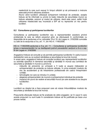 62
neelectrică la care sunt expuşi în timpul utilizării şi să primească o instruire
adecvată privind utilizarea acestora.
Atunci când lucrătorii utilizează echipament individual de protecţie, aceştia
trebuie să fie informaţii cu privire la toate măsurile de securitatea muncii ce
trebuie adoptate, precum şi modul de utilizare, dacă este cazul, astfel încât
utilizarea neadecvată sau incorectă a EIP să nu reprezinte un risc pentru
lucrători.
8.2 Consultarea şi participarea lucrătorilor
Consultarea şi participarea lucrătorilor sau a reprezentanţilor acestora privind
problemele la care se referă prezentul ghid, se efectuează în conformitate cu
dispoziţiile de la secţiunea a 6-a, articolele 18 şi 19, din Legea nr. 319/2006 cumulate
cu cele de la secţiunea a 5-a, art. 11, din HG nr. 1146/2006.
HG nr. 1146/2006.secţiunea a 5-a, art. 11. - Consultarea şi participarea lucrătorilor
şi/sau a reprezentanţilor lor se desfăşoară potrivit prevederilor secţiunii a 6-a a cap.
III din Legea nr. 319/2006.
Angajatorul trebuie să consulte şi să permită participarea lucrătorilor în cadrul tuturor
dezbaterilor care au ca subiect sănătatea şi securitatea la locul de muncă.
In acest sens, angajatorul trebuie să consulte lucrătorii sau reprezentanţii lucrătorilor
cu activităţi specifice în domeniul securităţii şi sănătăţii în muncă sau comitetul de
securitate şi sănătate în muncă cu privire la:
- măsurile de prevenire ce urmează a fi luate şi asupra mijloacelor şi
echipamentelor de protecţie ce trebuie utilizate, în urma evaluării nivelului de
risc de accidentare şi de îmbolnăvire profesională din cadrul întreprinderii
/unităţii;
- tehnologiile noi care se introduc în unitate;
- alegerea echipamentelor de muncă si echipamentul individual de protecţie
- impactul din punct de vedere al securităţii muncii pe care acestea le au asupra
lucrătorilor;
- etc.
Lucrătorii au dreptul de a face propuneri care să vizeze îmbunătăţirea nivelului de
securitate şi sănătate la locul de muncă.
Propunerile efectuate trebuie să fie analizate de către angajator, iar în cazul în care
aceste propuneri nu sunt luate în considerare trebuie să fie justificate pe baza unui
proces verbal.
 