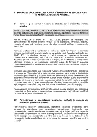 63
9 FORMAREA LUCRĂTORILOR CALIFICAŢI ÎN MESERIA DE ELECTRICIAN ŞI
ÎN MESERIILE ASIMILATE ACESTEIA
9.1 Formarea personalului în meseria de electrician şi în meseriile asimilate
acesteia
HG nr. 1146/2006, anexa nr. 1, art. 3.3.25. Instalaţiile sau echipamentele de muncă
electrice trebuie să fie exploatate, întreţinute, reglate, reparate şi puse sub tensiune
numai de către personal calificat în meseria de electrician...................
HG nr. 1146/2006 la anexa nr. 1, pct. 3.3.25., prevede ca instalaţiile sau
echipamentele de muncă electrice trebuie să fie exploatate, întreţinute, reglate,
reparate şi puse sub tensiune numai de către personal calificat în meseria de
electrician.
Formarea profesională a lucrătorilor în calificarea COR ”Electrician” şi asimilate
acesteia, se realizează în conformitate cu prevederile Legii Educaţiei Naţionale nr.
1/05.01.2011 ce stabileşte formele în cadrul cărora se organizează formarea
profesională a persoanelor, coroborat cu prevederile Ordonanţei Guvernului nr.
129/2000 privind formarea profesională a adulţilor, cu modificările şi completările
ulterioare, precum şi cu respectarea cerinţelor legate de formare în ocupaţia
respectivă prevăzută în standardele ocupaţionale, respectiv standardele de pregătire
profesională.
Instituţiile sau organizaţiile care realizează învăţarea în contexte formale - calificarea
în meseria de ”Electrician” şi în cele asimilate acesteia, sunt: unităţi şi instituţii de
învăţământ preuniversitar şi superior, centre de educaţie şi formare profesională din
subordinea ministerelor sau autorităţilor publice locale, furnizori publici şi privaţi de
educaţie şi formare profesională autorizaţi/acreditaţi în condiţiile legii, organizaţii
nonguvernamentale ori guvernamentale care oferă programe autorizate în condiţiile
legii, angajatori care oferă programe de formare profesională propriilor angajaţi.
Recunoaşterea competenţelor profesionale obţinute pentru ocupaţia sau calificarea
respectivă se face pe baza documentelor cu recunoaştere naţională (ex: certificat
de calificare, diploma de absolvire, etc ).
9.2 Perfecţionarea şi specializarea lucrătorilor calificaţi în meseria de
electrician şi asimilate acesteia
Perfecţionarea, respectiv specializarea, reprezintă pregătirea profesională care
conduce la dezvoltarea sau completarea cunoştinţelor, deprinderilor sau
competenţelor profesionale ale unei persoane care deţine deja o calificare, respectiv
dezvoltarea competenţelor în cadrul aceleiaşi calificări, dobândirea de competenţe
noi în aceeaşi arie ocupaţională sau într-o arie ocupaţională nouă, dobândirea de
competenţe fundamentale/cheie sau competenţe tehnice noi, specifice mai multor
ocupaţii.
 