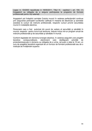 64
Legea nr. 53/2003 republicata in 18/05/2011, Titlul VI, capitolul I, art. 194. (1)
Angajatorii au obligaţia de a asigura participarea la programe de formare
profesională pentru toţi salariaţii.........................................................................
Angajatorii pot îndeplinii cerinţele Codului muncii în vederea perfecţionării continue
prin asigurarea participării lucrătorilor calificaţi în meseria de electrician şi asimilate
acesteia la cursuri de instruire profesională, respectiv cursuri privind securitatea
muncii în instalaţiile electrice.
Personalul care a fost autorizat din punct de vedere al securităţii şi sănătăţii în
muncă, respectiv pentru lucrul sub tensiune, trebuie inclus intr-un program anual de
instruire profesională şi de securitate şi sănătate în muncă.
Conform legislaţiei din domeniul energiei electrice, în vederea asigurării unei pregătiri
teoretice corespunzătoare, electricienii care desfăşoară activităţi de
proiectare/execuţie in domeniu au obligaţia de a urma, cel puţin o data la 10 ani, un
curs de pregătire teoretică organizat de un furnizor de formare profesională sau de o
instituţie de învăţământ superior.
 