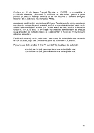 67
Conform art. 11 din Legea Energiei Electrice nr. 13/2007, cu completările şi
modificările ulterioare, personalul cu calificare de „electrician”, pentru a putea
proiecta şi executa instalaţii electrice ce se vor racorda la Sistemul Energetic
Naţional - SEN, trebuie să fie autorizat de ANRE.
Autorizarea electricienilor, se efectuează în baza Regulamentului pentru autorizarea
electricienilor care proiectează, execută, verifică şi exploatează instalaţii electrice din
sistemul electroenergetic, aprobat prin Ordinul ANRE 90/2009, publicat în Monitorul
Oficial nr. 847 /8.12 2009 şi are drept scop atestarea competenţelor de execuţie
sau/şi proiectare de instalaţii electrice a electricienilor, în funcţie de nivelul tensiunii
reţelei de alimentare.
Electricienii autorizaţi pentru proiectarea / executarea de instalaţii electrice racordate
la SEN pot avea, după caz, următoarele grade de autorizare: I, II, III si IV.
Pentru fiecare dintre gradele II, III si IV, sunt definite două tipuri de autorizări:
a) autorizare de tip A, pentru proiectare de instalaţii electrice;
b) autorizare de tip B, pentru executare de instalaţii electrice.
 