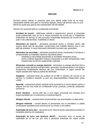 58
Anexa nr. 2
BREVIAR
Termenii tehnici utilizaţi în prezentul ghid sunt definiţi astfel încât să se evite
interpretările diferite care apar în momentul aplicării. Pentru alţi termeni care nu sunt
definiţi se poate face apel la seria standardelor SR CEI-60050.
Termenii din prezentul ghid au următoarele semnificaţii:
Accident de muncă - vătămarea violentă a organismului, precum şi intoxicaţia
acută profesională, care au loc în timpul procesului de muncă sau în îndeplinirea
îndatoririlor de serviciu şi care provoacă incapacitate temporară de muncă de cel
puţin 3 zile calendaristice, invaliditate ori deces.
Alimentare de rezervă – alimentare prevăzută pentru a menţine, pentru alte
scopuri decât cele de securitate, funcţionarea unei instalaţii electrice sau a unor
părţi ale acesteia, în cazul întreruperii alimentării normale (ups, generator).
Alimentare de securitate – alimentare prevăzută pentru menţinerea în funcţiune a
echipamentelor şi instalaţiilor electrice importante pentru:
- sănătatea şi securitatea persoanelor şi animalelor domestice si/sau
- pentru evitarea degradării mediului înconjurător şi a altor echipamente, dacă
aceasta este cerută prin reglementări naţionale.
Alimentare normală cu energie electrică - alimentare cu energie electrică dintr-o
sursă de energie electrică (transformator, generator) prevăzută pentru a se asigura
funcţionarea receptoarelor electrice ale unui consumator, în regim normal. De
regulă aceasta este reţeaua publică de distribuţie.
Angajator - persoană fizică sau juridică ce se află în raporturi de muncă ori de
serviciu cu lucrătorul respectiv şi care are responsabilitatea întreprinderii şi/sau
unităţii.
Aparataj – echipament electric destinat să fie conectat la un circuit electric pentru a
asigura una sau mai multe din următoarele funcţii: protecţie, comandă, secţionare,
conexiune.
Arsuri electrice – arsura pielii sau a unui organ, provocată prin trecerea de-a
lungul suprafeţei sau în profunzime a curentului electric.
Atingere directă – contactul direct al persoanelor sau al animalelor cu părţi active.
Atingere indirectă – contact electric al persoanelor sau al animalelor cu părţile
conductoare accesibile puse sub tensiune ca urmare a unui defect.
Autorizaţie de lucru (AL) - document scris, întocmit pentru executarea lucrărilor în
instalaţiile electrice din exploatare.
Autorizaţie de lucru sub tensiune (ALST) - document scris cu durata de
valabilitate de 24 de ore, prin care o persoana autorizata din cadrul unitatii
 
