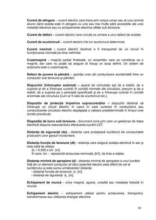 60
Curent de atingere – curent electric care trece prin corpul uman sau al unui animal
atunci când acesta este în atingere cu una sau mai multe părţi accesibile ale unei
instalaţii electrice sau cu echipamente electrice aflate sub tensiune.
Curent de defect – curent electric care circulă ca urmare a unui defect de izolaţie.
Curent de scurtcircuit – curent electric într-un scurtcircuit determinat.
Curent nominal - curent electric destinat a fi transportat de un circuit în
funcţionarea normală pe timp nelimitat.
Cvasimaşină - maşină parţial finalizată; un ansamblu care se constituie ca o
maşină, dar care nu poate să asigure el însuşi un scop definit. Un sistem de
acţionare este o cvasimaşină.
Defect de punere la pământ – apariţia unei căi conductoare accidentală între un
conductor sub tensiune şi pământ.
Disjunctor (întreruptor automat) – aparat de comutaţie apt de a stabili, de a
suporta şi de a întrerupe curenţii în condiţii normale ale circuitului, precum şi de a
stabili, de a suporta pe o perioadă specificată şi de a întrerupe curenţii în condiţii
anormale ale circuitului (cum ar fi cele de scurtcircuit etc.).
Dispozitiv de protecţie împotriva supracurenţilor – dispozitiv destinat să
întrerupă un circuit electric în cazul în care curentul în conductorul sau
conductoarele circuitului electric depăşeşte o valoare predeterminată în timpul unei
durate prevăzute.
Dispoziţie de lucru sub tensiune - document scris prin care un gestionar de reţea
electrică dispune executantului efectuarea lucrării LST.
Distanţa de siguranţă (ds) - distanţa care protejează lucrătorul de consecinţele
producerii unor gesturi involuntare.
Distanţa funcţie de tensiune (dt) - distanţa care asigură izolaţia electrică în aer şi
este dată de relaţia:
Dt = 0,005 x Un [m]
În care: Un - reprezintă tensiunea nominală, [kV], de linie a reţelei.
Distanţa minimă de apropiere (d) - distanţa minimă de apropiere a unui lucrător
faţă de un element conductor al cărui potenţial electric este diferit de cel al
lucrătorului şi este suma următoarelor distanţe:
- distanţa funcţie de tensiune: dt [m];
- distanţa de siguranţă: ds [m].
Echipament de muncă - orice maşină, aparat, unealtă sau instalaţie folosită în
muncă.
Echipament electric – echipament utilizat pentru producerea, transportul,
transformarea sau utilizarea energiei electrice
 