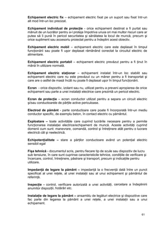 61
Echipament electric fix – echipament electric fixat pe un suport sau fixat într-un
alt mod într-un loc precizat.
Echipament individual de protecţie - orice echipament destinat a fi purtat sau
mânuit de un lucrător pentru a-l proteja împotriva unuia ori mai multor riscuri care ar
putea să îi pună în pericol securitatea şi sănătatea la locul de muncă, precum şi
orice supliment sau accesoriu proiectat pentru a îndeplini acest obiectiv.
Echipament electric mobil – echipament electric care este deplasat în timpul
funcţionării sau poate fi uşor deplasat rămânând conectat la circuitul electric de
alimentare.
Echipament electric portabil – echipament electric prevăzut pentru a fi ţinut în
mână în utilizare normală.
Echipament electric staţionar – echipament instalat într-un loc stabilit sau
echipament electric care nu este prevăzut cu un mâner pentru a fi transportat şi
care are o astfel de masă încât nu poate fi deplasat uşor în timpul funcţionării.
Ecran - orice dispozitiv, izolant sau nu, utilizat pentru a preveni apropierea de orice
echipament sau parte a unei instalaţii electrice care prezintă un pericol electric.
Ecran de protecţie – ecran conductor utilizat pentru a separa un circuit electric
şi/sau conductoarele de părţile active periculoase.
Electrod de pământ - parte conductoare care poate fi încorporată într-un mediu
conductor specific, de exemplu beton, în contact electric cu pământul.
Exploatare – toate activităţile care cuprind lucrările necesare pentru a permite
funcţionarea instalaţiei electrice/echipament de muncă. Aceste activităţi cuprind
domenii cum sunt: manevrare, comandă, control şi întreţinere atât pentru o lucrare
electrică cât şi neelectrică.
Echipotenţialitate – stare a părţilor conductoare având un potenţial electric
sensibil egal
Fişa tehnică - documentul scris, pentru fiecare tip de scule sau dispozitiv de lucru
sub tensiune, în care sunt cuprinse caracteristicile tehnice, condiţiile de verificare şi
încercare, control, întreţinere, păstrare şi transport, precum şi indicaţiile pentru
utilizare.
Impedanţă de legare la pământ – impedanţă la o frecvenţă dată între un punct
specificat al unei reţele, al unei instalaţii sau al unui echipament şi pământul de
referinţă.
Inspecţie - control, verificare autorizată a unei activități, cercetare a îndeplinirii
anumitor dispoziții, hotărâri etc.
Instalaţie de legare la pământ – ansamblu de legături electrice şi dispozitive care
fac parte din legarea la pământ a unei reţele, a unei instalaţii sau a unui
echipament.
 