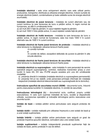 62
Instalaţie electrică - este orice echipament electric care este utilizat pentru
producerea, transportul, distribuţia şi utilizarea energiei electrice, inclusiv sursele de
energie electrică (baterii, condensatoare şi toate celelalte surse de energie electrică
acumulată).
Instalaţie electrică de joasă tensiune - instalaţia de curent alternativ sau de
curent continuu la care tensiunea de lucru a părţilor active, în regim normal de
funcţionare, se află în următoarele limite:
a) cel mult 250 V faţă de pământ, în cazul reţelelor legate la pământ;
b) cel mult 1000 V între părţile active, în cazul reţelelor izolate faţă de pământ.
Instalaţie electrică de înaltă tensiune - instalaţia la care tensiunea de lucru a
părţilor active, în regim normal de funcţionare, este mai mare 1000 V în curent
alternativ sau de 1500 V în curent continuu
Instalaţie electrică de foarte joasă tensiune de protecţie – instalaţie electrică a
cărei tensiune nu depăşeşte valoarea tensiunii foarte joase:
-în condiţii normale
şi
-în condiţii de defect, exceptând defectele de punere la pământ în alte
circuite electrice.
Instalaţie electrică de foarte joasă tensiune de securitate - instalaţie electrică a
cărei tensiune nu depăşeşte valoarea tensiunii foarte joase.
Instalaţie electrică cu supraveghere - este instalaţia în care personalul de servire
operativă asigură supravegherea, controlul, realizarea manevrelor şi/sau a unor
lucrări în baza AS, DV sau ITI-PM asupra acesteia prin una din următoarele
modalităţi:
a) prezenţa directă în instalaţie (instalaţie electrică cu supraveghere permanentă)
b) prezenţa într-un loc stabilit, unde personalul primeşte informaţii din instalaţia
respectivă (instalaţie electrică telecomandată sau supravegheată de la domiciliu).
Instrucţiune specifică de securitatea muncii (ISSM) - documentul scris, întocmit
pentru executarea lucrărilor în instalaţiile electrice, în condiţii de securitate.
Instrucţiunea tehnologică (IT) - documentul scris, codificat, propriu unităţii
executantului, în care sunt cuprinse metodele de lucru, sculele şi dispozitivele
utilizate, succesiunea operaţiilor şi indicaţiile tehnologice pentru executarea unei
anumite lucrări.
Izolaţie de bază – izolaţia părţilor active periculoase care asigură protecţia de
bază.
Izolaţie dublă – izolaţie realizată prin utilizarea împreună a unei izolaţii de bază şi
a unei izolaţii suplimentare.
Izolaţie întărită – izolaţia părţilor active periculoase care asigură un grad de
protecţie împotriva şocurilor electrice, echivalent celui unei izolaţii duble.
Izolaţie suplimentară – izolaţie independentă prevăzută suplimentar faţă de
izolaţia de bază, pentru protecţie în caz de defect.
 