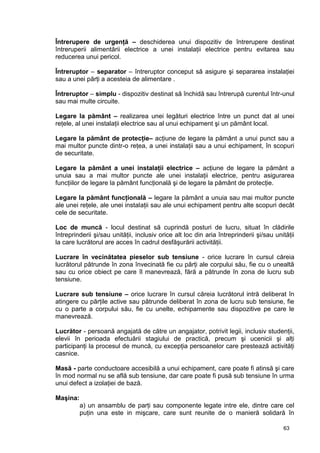 63
Întrerupere de urgenţă – deschiderea unui dispozitiv de întrerupere destinat
întreruperii alimentării electrice a unei instalaţii electrice pentru evitarea sau
reducerea unui pericol.
Întreruptor – separator – întreruptor conceput să asigure şi separarea instalaţiei
sau a unei părţi a acesteia de alimentare .
Întreruptor – simplu - dispozitiv destinat să închidă sau întrerupă curentul într-unul
sau mai multe circuite.
Legare la pământ – realizarea unei legături electrice între un punct dat al unei
reţele, al unei instalaţii electrice sau al unui echipament şi un pământ local.
Legare la pământ de protecţie– acţiune de legare la pământ a unui punct sau a
mai multor puncte dintr-o reţea, a unei instalaţii sau a unui echipament, în scopuri
de securitate.
Legare la pământ a unei instalaţii electrice – acţiune de legare la pământ a
unuia sau a mai multor puncte ale unei instalaţii electrice, pentru asigurarea
funcţiilor de legare la pământ funcţională şi de legare la pământ de protecţie.
Legare la pământ funcţională – legare la pământ a unuia sau mai multor puncte
ale unei reţele, ale unei instalaţii sau ale unui echipament pentru alte scopuri decât
cele de securitate.
Loc de muncă - locul destinat să cuprindă posturi de lucru, situat în clădirile
întreprinderii şi/sau unităţii, inclusiv orice alt loc din aria întreprinderii şi/sau unităţii
la care lucrătorul are acces în cadrul desfăşurării activităţii.
Lucrare în vecinătatea pieselor sub tensiune - orice lucrare în cursul căreia
lucrătorul pătrunde în zona învecinată fie cu părţi ale corpului său, fie cu o unealtă
sau cu orice obiect pe care îl manevrează, fără a pătrunde în zona de lucru sub
tensiune.
Lucrare sub tensiune – orice lucrare în cursul căreia lucrătorul intră deliberat în
atingere cu părţile active sau pătrunde deliberat în zona de lucru sub tensiune, fie
cu o parte a corpului său, fie cu unelte, echipamente sau dispozitive pe care le
manevrează.
Lucrător - persoană angajată de către un angajator, potrivit legii, inclusiv studenţii,
elevii în perioada efectuării stagiului de practică, precum şi ucenicii şi alţi
participanţi la procesul de muncă, cu excepţia persoanelor care prestează activităţi
casnice.
Masă - parte conductoare accesibilă a unui echipament, care poate fi atinsă şi care
în mod normal nu se află sub tensiune, dar care poate fi pusă sub tensiune în urma
unui defect a izolaţiei de bază.
Maşina:
a) un ansamblu de parţi sau componente legate intre ele, dintre care cel
puţin una este in mişcare, care sunt reunite de o manieră solidară în
 
