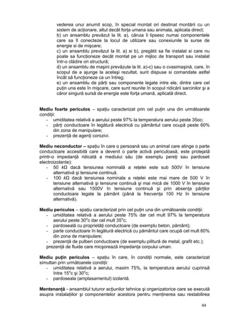 64
vederea unui anumit scop, în special montat ori destinat montării cu un
sistem de acţionare, altul decât forţa umana sau animala, aplicata direct;
b) un ansamblu prevăzut la lit. a), căruia îi lipsesc numai componentele
care sa îl conecteze la locul de utilizare sau conexiunile la surse de
energie si de mişcare;
c) un ansamblu prevăzut la lit. a) si b), pregătit sa fie instalat si care nu
poate sa funcţioneze decât montat pe un mijloc de transport sau instalat
într-o clădire ori structură;
d) un ansamblu de maşini prevăzute la lit. a)-c) sau o cvasimaşină, care, în
scopul de a ajunge la acelaşi rezultat, sunt dispuse si comandate astfel
încât să funcţioneze ca un întreg;
e) un ansamblu de părţi sau componente legate intre ele, dintre care cel
puţin una este în mişcare, care sunt reunite în scopul ridicării sarcinilor şi a
căror singură sursă de energie este forţa umană, aplicată direct.
Mediu foarte periculos – spaţiu caracterizat prin cel puţin una din următoarele
condiţii:
- umiditatea relativă a aerului peste 97% la temperatura aerului peste 35oc;
- părţi conductoare în legătură electrică cu pământul care ocupă peste 60%
din zona de manipulare;
- prezenţă de agenţi corozivi.
Mediu neconductor – spaţiu în care o persoană sau un animal care atinge o parte
conductoare accesibilă care a devenit o parte activă periculoasă, este protejată
printr-o impedanţă ridicată a mediului său (de exemplu pereţi sau pardoseli
electroizolante):
- 50 kΩ dacă tensiunea nominală a reţelei este sub 500V în tensiune
alternativă şi tensiune continuă.
- 100 kΩ dacă tensiunea nominala a reţelei este mai mare de 500 V în
tensiune alternativă şi tensiune continuă şi mai mică de 1000 V în tensiune
alternativă sau 1500V în tensiune continuă şi prin absenţa părţilor
conductoare legate la pământ (până la frecvenţa 100 Hz în tensiune
alternativă).
Mediu periculos – spaţiu caracterizat prin cel puţin una din următoarele condiţii:
- umiditatea relativă a aerului peste 75% dar cel mult 97% la temperatura
aerului peste 30o
c dar cel mult 35o
c;
- pardoseală cu proprietăţi conductoare (de exemplu beton, pământ);
- parte conductoare în legătură electrică cu pământul care ocupă cel mult 60%
din zona de manipulare;
- prezenţă de pulberi conductoare (de exemplu pilitură de metal, grafit etc.);
prezenţă de fluide care micşorează impedanţa corpului uman.
Mediu puţin periculos – spaţiu în care, în condiţii normale, este caracterizat
simultan prin următoarele condiţii:
- umiditatea relativă a aerului, maxim 75%, la temperatura aerului cuprinsă
între 15o
c şi 30o
c;
- pardoseala (amplasamentul) izolantă.
Mentenanţă - ansamblul tuturor acţiunilor tehnice şi organizatorice care se execută
asupra instalaţiilor şi componentelor acestora pentru menţinerea sau restabilirea
 