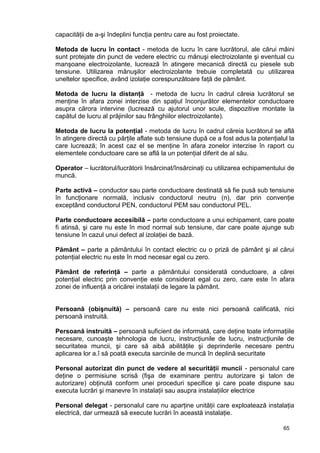 65
capacităţii de a-şi îndeplini funcţia pentru care au fost proiectate.
Metoda de lucru în contact - metoda de lucru în care lucrătorul, ale cărui mâini
sunt protejate din punct de vedere electric cu mănuşi electroizolante şi eventual cu
manşoane electroizolante, lucrează în atingere mecanică directă cu piesele sub
tensiune. Utilizarea mănuşilor electroizolante trebuie completată cu utilizarea
uneltelor specifice, având izolaţie corespunzătoare faţă de pământ.
Metoda de lucru la distanţă - metoda de lucru în cadrul căreia lucrătorul se
menţine în afara zonei interzise din spaţiul înconjurător elementelor conductoare
asupra cărora intervine (lucrează cu ajutorul unor scule, dispozitive montate la
capătul de lucru al prăjinilor sau frânghiilor electroizolante).
Metoda de lucru la potenţial - metoda de lucru în cadrul căreia lucrătorul se află
în atingere directă cu părţile aflate sub tensiune după ce a fost adus la potenţialul la
care lucrează; în acest caz el se menţine în afara zonelor interzise în raport cu
elementele conductoare care se află la un potenţial diferit de al său.
Operator – lucrătorul/lucrătorii însărcinat/însărcinaţi cu utilizarea echipamentului de
muncă.
Parte activă – conductor sau parte conductoare destinată să fie pusă sub tensiune
în funcţionare normală, inclusiv conductorul neutru (n), dar prin convenţie
exceptând conductorul PEN, conductorul PEM sau conductorul PEL.
Parte conductoare accesibilă – parte conductoare a unui echipament, care poate
fi atinsă, şi care nu este în mod normal sub tensiune, dar care poate ajunge sub
tensiune în cazul unui defect al izolaţiei de bază.
Pământ – parte a pământului în contact electric cu o priză de pământ şi al cărui
potenţial electric nu este în mod necesar egal cu zero.
Pământ de referinţă – parte a pământului considerată conductoare, a cărei
potenţial electric prin convenţie este considerat egal cu zero, care este în afara
zonei de influenţă a oricărei instalaţii de legare la pământ.
Persoană (obişnuită) – persoană care nu este nici persoană calificată, nici
persoană instruită.
Persoană instruită – persoană suficient de informată, care deţine toate informaţiile
necesare, cunoaşte tehnologia de lucru, instrucţiunile de lucru, instrucţiunile de
securitatea muncii, şi care să aibă abilităţile şi deprinderile necesare pentru
aplicarea lor a.î să poată executa sarcinile de muncă în deplină securitate
Personal autorizat din punct de vedere al securităţii muncii - personalul care
deţine o permisiune scrisă (fişa de examinare pentru autorizare şi talon de
autorizare) obţinută conform unei proceduri specifice şi care poate dispune sau
executa lucrări şi manevre în instalaţii sau asupra instalaţiilor electrice
Personal delegat - personalul care nu aparţine unităţii care exploatează instalaţia
electrică, dar urmează să execute lucrări în această instalaţie.
 