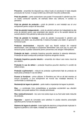 66
Prevenire - ansamblul de dispoziţii sau măsuri luate ori prevăzute în toate etapele
procesului de muncă, în scopul evitării sau diminuării riscurilor profesionale.
Priză de pământ – parte conductoare care poate fi încorporată în pământ sau într-
un mediu conductor specific, de exemplu beton sau cărbune, în contact cu
pământul.
Priză de pământ de protecţie – priză de pământ a unei instalaţii sau al unui
echipament pentru scopuri de securitate.
Priză de pământ independentă – priză de pământ suficient de îndepărtată de alte
prize de pământ pentru care potenţialul său electric să nu fie sensibil afectat de
curenţii electrici între pământ şi alte prize de pământ.
Priză de pământ în fundaţie – priză de pământ încorporată în pământ sub
fundaţia unei clădiri, sau de preferinţă, în betonul fundaţiei unei clădiri, în general în
formă de buclă.
Protector electroizolant - dispozitiv rigid sau flexibil realizat din material
electroizolant, care serveşte la acoperirea elementelor care sunt sau nu sunt sub
tensiune şi/sau a părţilor adiacente pentru prevenirea unei atingeri întâmplătoare.
Protecţie de bază – protecţia împotriva şocurilor electrice în absenţa defectului.
Protecţia de bază corespunde protecţiei împotriva atingerilor directe.
Protecţie împotriva şocului electric – ansamblu de măsuri care reduc riscul de
şoc electric.
Protecţie în caz de defect – protecţie împotriva şocurilor electrice în condiţii de
defect simplu.
Protecţie suplimentară – măsură de protecţie suplimentară faţă de protecţia de
bază şi/sau protecţia în caz de defect.
Punere in funcţiune - prima utilizare, în România sau într-un alt stat membru al
Uniunii Europene, a unui echipament de muncă sau instalaţie electrică, în
conformitate cu destinaţia sa;
Rezistenţă de legare la pământ – parte reală a impedanţei de legare la pământ.
Risc - o combinaţie între probabilitatea şi gravitatea accidentării sau afectării
sănătăţii, care poate apărea într-o situaţie periculoasă.
Risc rezidual/remanent - risc care mai exista dupa ce au fost luate toate măsurile
de protecţie.
Separator – aparat de comutaţie care satisface în poziţia deschis prescripţiile
specifice pentru funcţia de separare .
Sisteme de legare la pământ - toate legăturile electrice şi dispozitivele implicate în
legarea la pământ a unei reţele, instalaţii sau echipament.
 