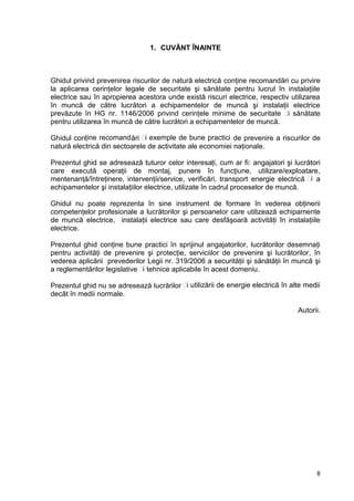 8
1. CUVÂNT ÎNAINTE
Ghidul privind prevenirea riscurilor de natură electrică conţine recomandări cu privire
la aplicarea cerinţelor legale de securitate şi sănătate pentru lucrul în instalaţiile
electrice sau în apropierea acestora unde există riscuri electrice, respectiv utilizarea
în muncă de către lucrători a echipamentelor de muncă şi instalaţii electrice
prevăzute în HG nr. 1146/2006 privind cerințele minime de securitate și sănătate
pentru utilizarea în muncă de către lucrători a echipamentelor de muncă.
Ghidul conține recomandări și exemple de bune practici de prevenire a riscurilor de
natură electrică din sectoarele de activitate ale economiei naţionale.
Prezentul ghid se adresează tuturor celor interesați, cum ar fi: angajatori şi lucrători
care execută operaţii de montaj, punere în funcţiune, utilizare/exploatare,
mentenanţă/întreţinere, intervenţii/service, verificări, transport energie electrică și a
echipamentelor şi instalaţiilor electrice, utilizate în cadrul proceselor de muncă.
Ghidul nu poate reprezenta în sine instrument de formare în vederea obţinerii
competenţelor profesionale a lucrătorilor şi persoanelor care utilizează echipamente
de muncă electrice, instalaţii electrice sau care desfăşoară activităţi în instalaţiile
electrice.
Prezentul ghid conţine bune practici în sprijinul angajatorilor, lucrătorilor desemnaţi
pentru activităţi de prevenire şi protecţie, serviciilor de prevenire şi lucrătorilor, în
vederea aplicării prevederilor Legii nr. 319/2006 a securităţii şi sănătăţii în muncă şi
a reglementărilor legislative și tehnice aplicabile în acest domeniu.
Prezentul ghid nu se adresează lucrărilor și utilizării de energie electrică în alte medii
decât în medii normale.
Autorii.
 