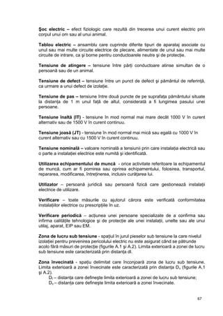 67
Şoc electric – efect fiziologic care rezultă din trecerea unui curent electric prin
corpul unui om sau al unui animal.
Tablou electric – ansamblu care cuprinde diferite tipuri de aparataj asociate cu
unul sau mai multe circuite electrice de plecare, alimentate de unul sau mai multe
circuite de intrare, ca şi borne pentru conductoarele neutre şi de protecţie.
Tensiune de atingere – tensiune între părţi conductoare atinse simultan de o
persoană sau de un animal.
Tensiune de defect – tensiune între un punct de defect şi pământul de referinţă,
ca urmare a unui defect de izolaţie.
Tensiune de pas – tensiune între două puncte de pe suprafaţa pământului situate
la distanţa de 1 m unul faţă de altul, considerată a fi lungimea pasului unei
persoane.
Tensiune înaltă (IT) - tensiune în mod normal mai mare decât 1000 V în curent
alternativ sau de 1500 V în curent continuu.
Tensiune joasă (JT) - tensiune în mod normal mai mică sau egală cu 1000 V în
curent alternativ sau cu 1500 V în curent continuu.
Tensiune nominală – valoare nominală a tensiunii prin care instalaţia electrică sau
o parte a instalaţiei electrice este numită şi identificată.
Utilizarea echipamentului de muncă - orice activitate referitoare la echipamentul
de muncă, cum ar fi pornirea sau oprirea echipamentului, folosirea, transportul,
repararea, modificarea, întreţinerea, inclusiv curăţarea lui.
Utilizator – persoană juridică sau persoană fizică care gestionează instalaţii
electrice de utilizare.
Verificare – toate măsurile cu ajutorul cărora este verificată conformitatea
instalaţiilor electrice cu prescripţiile în uz.
Verificare periodică – acţiunea unei persoane specializate de a confirma sau
infirma calităţile tehnologice şi de protecţie ale unei instalaţii, unelte sau ale unui
utilaj, aparat, EIP sau EM.
Zona de lucru sub tensiune - spaţiul în jurul pieselor sub tensiune la care nivelul
izolaţiei pentru prevenirea pericolului electric nu este asigurat când se pătrunde
acolo fără măsuri de protecţie (figurile A.1 şi A.2). Limita exterioară a zonei de lucru
sub tensiune este caracterizată prin distanţa dl.
Zona învecinată - spaţiu delimitat care înconjoară zona de lucru sub tensiune.
Limita exterioară a zonei învecinate este caracterizată prin distanţa Dv (figurile A.1
şi A.2).
Dl – distanţa care defineşte limita exterioară a zonei de lucru sub tensiune;
Dv – distanţa care defineşte limita exterioară a zonei învecinate.
 