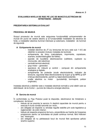 70
Anexa nr. 3
EVALUAREA NIVELUI DE RISC PE LOC DE MUNCĂ ELECTRICIAN DE
INTRETINERE – BIROURI
PREZENTAREA SISTEMULUI EVALUAT
PROCESUL DE MUNCĂ
Scopul procesului de muncă este asigurarea funcţionalităţii echipamentelor de
muncă din punct de vedere electric şi al funcţionalităţii instalaţiilor de electrice de
forţă, a instalaţiilor electrice iluminat interioare şi exterioare, instalaţiilor de iluminat
de siguranţă
A Echipamente de muncă
- instalaţii electrice de JT (cu tensiunea de lucru este sub 1 kV) ale
clădirilor si anexelor (inclusiv instalaţia de iluminat);
- echipamente de birou (calculatoare, imprimante, copiatoare,
scanere, tocător/distrugător de hârtie);
- aparate de bucătărie electrocasnice (cafetiere, cuptoare cu
microunde, căni electrice)
- centrală termică electrică;
- grup motor – generator;
- aparatura de măsură şi control - compusă din echipamente
analogice şi digitale;
- echipamente de protecţie (scule electroizolante, indicator de
tensiune, siguranţe false electroizolante tip buşon şi tip MPR) şi EIP
(mănuşi electroizolante, pantofi cu talpă electroizolantă);
- unelte electrice cu motor (şurubelniţă, bormaşină, polizor
unghiular).
Instalaţia electrică a clădirilor este o instalaţie electrică normală a unei clădiri care se
delimitează de la Contor – punctul de măsură a energiei electrice.
B Sarcina de muncă
În conformitate cu Fişa Postului pusă la dispoziţie, electricianul de întreţinere a
complexului de birouri:
- trebuie să se prezinte la serviciu în deplină capacitate de muncă pentru a
executa în bune condiţii sarcinile ce-i revin;
- are obligaţia să respecte cu stricteţe regulile stabilite prin acte legislative şi
reglementări de ordin interior;
- trebuie să respecte programul de lucru, prezentându-se înainte de începerea
programului pentru ca activitatea să poată continua normal, fără întârzieri
sau întreruperi;
- are obligaţia să nu părăsească locul de muncă fără aprobarea şefului
ierarhic superior.
 