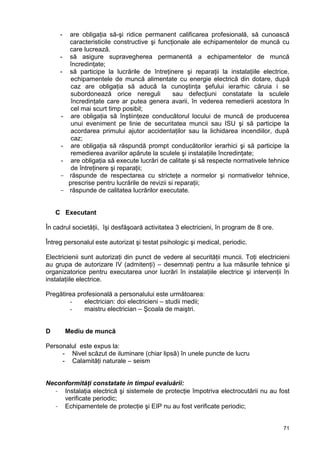 71
- are obligaţia să-şi ridice permanent calificarea profesională, să cunoască
caracteristicile constructive şi funcţionale ale echipamentelor de muncă cu
care lucrează.
- să asigure supravegherea permanentă a echipamentelor de muncă
încredinţate;
- să participe la lucrările de întreţinere şi reparaţii la instalaţiile electrice,
echipamentele de muncă alimentate cu energie electrică din dotare, după
caz are obligaţia să aducă la cunoştinţa şefului ierarhic căruia i se
subordonează orice nereguli sau defecţiuni constatate la sculele
încredinţate care ar putea genera avarii, în vederea remedierii acestora în
cel mai scurt timp posibil;
- are obligaţia să înştiinţeze conducătorul locului de muncă de producerea
unui eveniment pe linie de securitatea muncii sau ISU şi să participe la
acordarea primului ajutor accidentaţilor sau la lichidarea incendiilor, după
caz;
- are obligaţia să răspundă prompt conducătorilor ierarhici şi să participe la
remedierea avariilor apărute la sculele şi instalaţiile încredinţate;
- are obligaţia să execute lucrări de calitate şi să respecte normativele tehnice
de întreţinere şi reparaţii;
- răspunde de respectarea cu stricteţe a normelor şi normativelor tehnice,
prescrise pentru lucrările de revizii si reparaţii;
- răspunde de calitatea lucrărilor executate.
C Executant
În cadrul societăţii, îşi desfăşoară activitatea 3 electricieni, în program de 8 ore.
Întreg personalul este autorizat şi testat psihologic şi medical, periodic.
Electricienii sunt autorizaţi din punct de vedere al securităţii muncii. Toţi electricieni
au grupa de autorizare IV (admitenţi) – desemnaţi pentru a lua măsurile tehnice şi
organizatorice pentru executarea unor lucrări în instalaţiile electrice şi intervenţii în
instalaţiile electrice.
Pregătirea profesională a personalului este următoarea:
- electrician: doi electricieni – studii medii;
- maistru electrician – Şcoala de maiştri.
D Mediu de muncă
Personalul este expus la:
- Nivel scăzut de iluminare (chiar lipsă) în unele puncte de lucru
- Calamităţi naturale – seism
Neconformităţi constatate in timpul evaluării:
- Instalaţia electrică şi sistemele de protecţie împotriva electrocutării nu au fost
verificate periodic;
- Echipamentele de protecţie şi EIP nu au fost verificate periodic;
 