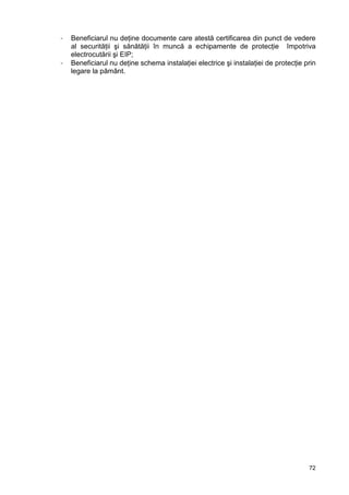 72
- Beneficiarul nu deţine documente care atestă certificarea din punct de vedere
al securităţii şi sănătăţii în muncă a echipamente de protecţie împotriva
electrocutării şi EIP;
- Beneficiarul nu deţine schema instalaţiei electrice şi instalaţiei de protecţie prin
legare la pământ.
 