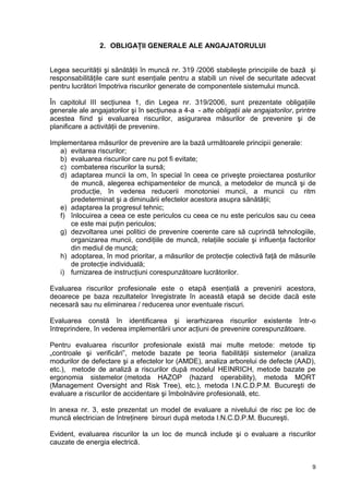 9
2. OBLIGAŢII GENERALE ALE ANGAJATORULUI
Legea securităţii şi sănătăţii în muncă nr. 319 /2006 stabileşte principiile de bază şi
responsabilităţile care sunt esenţiale pentru a stabili un nivel de securitate adecvat
pentru lucrători împotriva riscurilor generate de componentele sistemului muncă.
În capitolul III secţiunea 1, din Legea nr. 319/2006, sunt prezentate obligaţiile
generale ale angajatorilor şi în secţiunea a 4-a - alte obligaţii ale angajatorilor, printre
acestea fiind şi evaluarea riscurilor, asigurarea măsurilor de prevenire şi de
planificare a activităţii de prevenire.
Implementarea măsurilor de prevenire are la bază următoarele principii generale:
a) evitarea riscurilor;
b) evaluarea riscurilor care nu pot fi evitate;
c) combaterea riscurilor la sursă;
d) adaptarea muncii la om, în special în ceea ce priveşte proiectarea posturilor
de muncă, alegerea echipamentelor de muncă, a metodelor de muncă şi de
producţie, în vederea reducerii monotoniei muncii, a muncii cu ritm
predeterminat şi a diminuării efectelor acestora asupra sănătăţii;
e) adaptarea la progresul tehnic;
f) înlocuirea a ceea ce este periculos cu ceea ce nu este periculos sau cu ceea
ce este mai puţin periculos;
g) dezvoltarea unei politici de prevenire coerente care să cuprindă tehnologiile,
organizarea muncii, condiţiile de muncă, relaţiile sociale şi influenţa factorilor
din mediul de muncă;
h) adoptarea, în mod prioritar, a măsurilor de protecţie colectivă faţă de măsurile
de protecţie individuală;
i) furnizarea de instrucţiuni corespunzătoare lucrătorilor.
Evaluarea riscurilor profesionale este o etapă esenţială a prevenirii acestora,
deoarece pe baza rezultatelor înregistrate în această etapă se decide dacă este
necesară sau nu eliminarea / reducerea unor eventuale riscuri.
Evaluarea constă în identificarea şi ierarhizarea riscurilor existente într-o
întreprindere, în vederea implementării unor acţiuni de prevenire corespunzătoare.
Pentru evaluarea riscurilor profesionale există mai multe metode: metode tip
„controale şi verificări”, metode bazate pe teoria fiabilităţii sistemelor (analiza
modurilor de defectare şi a efectelor lor (AMDE), analiza arborelui de defecte (AAD),
etc.), metode de analiză a riscurilor după modelul HEINRICH, metode bazate pe
ergonomia sistemelor (metoda HAZOP (hazard operability), metoda MORT
(Management Oversight and Risk Tree), etc.), metoda I.N.C.D.P.M. Bucureşti de
evaluare a riscurilor de accidentare şi îmbolnăvire profesională, etc.
In anexa nr. 3, este prezentat un model de evaluare a nivelului de risc pe loc de
muncă electrician de întreţinere birouri după metoda I.N.C.D.P.M. Bucureşti.
Evident, evaluarea riscurilor la un loc de muncă include şi o evaluare a riscurilor
cauzate de energia electrică.
 