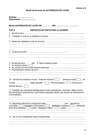 79
Anexa nr.4
Model de formular de AUTORIZAŢIE DE LUCRU
Unitatea ……………………
Subunitatea.............................
Model AUTORIZAŢIE DE LUCRU NR. ……….. , DIN. …………………………….
CAP A DISPOZIŢIA DE EXECUTARE A LUCRĂRII
1. Şef de lucrare: ………………………………….................................................................
2. Instalaţia în care se va desfăşura lucrarea: ………………… …………… …… ……… .
……………….……………………………………………………………………………………....
3. Partea de instalaţie la care se va lucra: ……………………………....................................
………………………………………………………………………………………………………....
…………………………………………………………………………………………………………
……...
4. Conţinutul lucrării: ………………………….……………..…………….
…………………………………………………………………………………………………………
…………………………………………………………………………………………………………
5. Durata de lucru: ..…. zile; 6. Data începerii lucrării: …………………………….……. ;
7. Cu revenire zilnica
8. Nr. zonelor de lucru (Vezi schema electrică): ..................................................................
9. Nominalizarea zonelor de lucru: ………………………….................................................
…………………………………………………………………………………………………………
…………………………………………………………………………………………………………
10. Cerinţe de protecţie a muncii: -foaie de manevră -preluare mesaj de
!a cine : …………....... - utilaje speciale -fisa tehnologica -instrucţiune
tehnica de lucru
11. Instalaţii care afectează desfăşurarea lucrării (paralelisme, traversări, stâlpi comuni,
linii de tracţiune electrică etc.) care trebuie separate electric sau scoase de sub tensiune
(nominalizare)
…………………………………………………………………………………………………..……..
…………………………………………………………………………………………………………
………………………………………………………………………………………………………..
12. Separarea electrică se asigură de către:… ………………….. prin: -aparate de
comutaţie -dezlegare conductoare , -dezlegare cordoane , -dezlegare
bare de la aparataj (unde) - dezlegare cabluri (unde) : ……………… ……
…………………………………………………………………………………………………………
…………………………………………………………………………………………………………
13. Se vor lua următoarele masuri suplimentare: …………………………………….....…..
…………………………………………………………………………………………………………
…………………………………………………………………………………………………………
…………………………………………………………………………………………………………
 