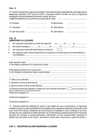 80
Cap . A
14. Schema electrică cu figurarea poziţiei în care trebuie aduse aparatele de comutaţie pentru
separarea electrică; CLP care se închid, marcarea mărimii zonelor de lucru şi figurarea
amplasării scurtcircuitoarelor aferente zonelor de lucru.
Legările la pământ şi în scurtcircuit se execută de către: ………............................................
15. Emitent …………………………. 16.Semnătura …………………………
17. Admitent …………………………. 18. Semnătura ………………………….
19. Şef de lucrare …………………………. 20. Semnătura ………………………….
Cap . B
ADMITEREA LA LUCRARE
1. Am executat manevrele cu foaia de manevră nr. .......... nr. ........... nr. ...................
2. Am primit mesajul nr. ............ nr. .............. nr. ............. nr. ................. nr. .....................
3. Am executat manevrele fără foaie de manevră :
4. Am separat vizibil, blocat dispozitive de acţionare şi montat panouri de semnalizare (
nominalizare):..................................................................................................................
…………………………………………………………………………………………………….…...
…………………………………………………………………………………………………….…...
Este separat vizibil: ..............................................................................................................
5. Am legat la pământ şi în scurtcircuit (unde) :.....................................................................
…………………………………………………………………………………………………………
Este legat la pământ şi în scurtcircuit: ………………..………………......................................
6. Am realizat urmatoarele măsuri suplimentare : ...............................................................
…………………………………………………………………………………………………………
…………………………………………………………………………………………………………
7. Data si ora admiterii: …….................................................................................................
8. Admitent (nume şi semnatura) ........................................................................................
9. Şef de lucrare (nume şi semnătura):..................................................................................
10.Schema electrică realizată nu diferă de cea înscrisă de emitent (se marchează cu X
daca nu diferă de cea întocmită de emitent).
Conţinutul mesajului nr: ............................................................................................................
Conţinutul mesajului nr: .............................................................................................................
Conţinutul mesajului nr: .............................................................................................................
11. Schema electrică realizată (în cazul în care diferă de cea a emitentului), cu figurarea
poziţiei în care s-au adus aparatele de comutaţie pentru separarea electrică şi a locurilor unde
s-au închis CLP pentru scoaterea de sub tensiune a instalaţiei în care urmează a se lucra.
Zonele de lucru realizate de către admitent vor fi marcate pe această schemă prin indicarea
locurilor de montare a scurtcircuitoarelor. AdmitentuI va face consemnările necesare în
tabelul de la punctului 6 din Cap.C, semnând în acest sens, împreună cu şeful de lucrare.
CAP. C ÎNCEPEREA Şl DESFĂŞURAREA LUCRĂRII
 