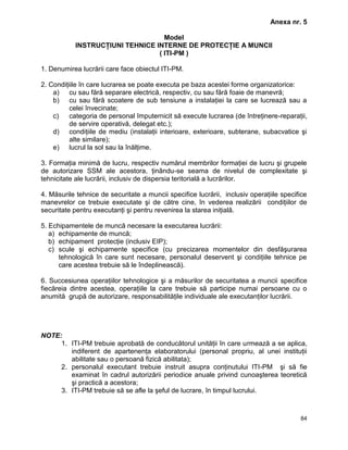 84
Anexa nr. 5
Model
INSTRUCŢIUNI TEHNICE INTERNE DE PROTECŢIE A MUNCII
( ITI-PM )
1. Denumirea lucrării care face obiectul ITI-PM.
2. Condiţiile în care lucrarea se poate executa pe baza acestei forme organizatorice:
a) cu sau fără separare electrică, respectiv, cu sau fără foaie de manevră;
b) cu sau fără scoatere de sub tensiune a instalaţiei la care se lucrează sau a
celei învecinate;
c) categoria de personal împuternicit să execute lucrarea (de întreţinere-reparaţii,
de servire operativă, delegat etc.);
d) condiţiile de mediu (instalaţii interioare, exterioare, subterane, subacvatice şi
alte similare);
e) lucrul la sol sau la înălţime.
3. Formaţia minimă de lucru, respectiv numărul membrilor formaţiei de lucru şi grupele
de autorizare SSM ale acestora, ţinându-se seama de nivelul de complexitate şi
tehnicitate ale lucrării, inclusiv de dispersia teritorială a lucrărilor.
4. Măsurile tehnice de securitate a muncii specifice lucrării, inclusiv operaţiile specifice
manevrelor ce trebuie executate şi de către cine, în vederea realizării condiţiilor de
securitate pentru executanţi şi pentru revenirea la starea iniţială.
5. Echipamentele de muncă necesare la executarea lucrării:
a) echipamente de muncă;
b) echipament protecţie (inclusiv EIP);
c) scule şi echipamente specifice (cu precizarea momentelor din desfăşurarea
tehnologică în care sunt necesare, personalul deservent şi condiţiile tehnice pe
care acestea trebuie să le îndeplinească).
6. Succesiunea operaţiilor tehnologice şi a măsurilor de securitatea a muncii specifice
fiecăreia dintre acestea, operaţiile la care trebuie să participe numai persoane cu o
anumită grupă de autorizare, responsabilităţile individuale ale executanţilor lucrării.
NOTE:
1. ITI-PM trebuie aprobată de conducătorul unităţii în care urmează a se aplica,
indiferent de apartenenţa elaboratorului (personal propriu, al unei instituţii
abilitate sau o persoană fizică abilitata);
2. personalul executant trebuie instruit asupra conţinutului ITI-PM şi să fie
examinat în cadrul autorizării periodice anuale privind cunoaşterea teoretică
şi practică a acestora;
3. ITI-PM trebuie să se afle la şeful de lucrare, în timpul lucrului.
 