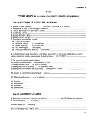 85
Anexa nr. 6
Model
PROCES VERBAL de executare a lucrărilor în instalaţiile din exploatare
Cap. A. DISPOZIŢIA DE EXECUTARE A LUCRĂRII
1. Şef de lucrare (echipă)........................din cadrul (unitatea, subunitatea)...............................
2. Instalaţiile în care se va desfăşura lucrarea............................................................................
3. Partea de instalaţie la care se va lucra...................................................................................
4. Conţinutul lucrării....................................................................................................................
5. Durata de lucru ( zile)..............................................................................................................
6. Data începerii lucrării..............................................................................................................
7. Cerinţe de securitate a muncii:
a) foaie de manevră 
b) preluare mesaj  (nominalizare) ...................................................................................
c) utilaje speciale  (nominalizare)....................................................................................
d) fişă tehnologică  (enunţare)..........................................................................................
e) instrucţiune tehnică de lucru  (enunţare).........................................................................
8. Instalaţii situate sub distanţa de vecinătate (paralelisme, traversări, stâlpi comuni) care
trebuie separate electric sau scoase de sub tensiune  nominalizare)......................................
9. Se execută separarea vizibilă prin :
a) dezlegare conductoare  (se specifică unde).........................................................................
b) dezlegare cordoane  (se specifică unde).............................................................................
c) dezlegare bară la aparataj  (se specifică unde).................................................................
d) dezlegare conductoare de la aparataj  (se specifică unde)................................................
10. Legări la pământ şi în scurtcircuit  (unde)..........................................................................
11. Măsuri suplimentare  (nominalizare).................................................................................
12. Emitent...............
13. Semnătura.............
14. Admitent....................
15. Semnătura..............
Cap. B. ADMITEREA LA LUCRU
1. Executat manevra cu foaia de manevră nr. ………………….sau fără foaie de manevră 
2. Primit mesaj nr ……. (conţinut).............................................................................................
............................................................................................................................. .......................
3.Primit mesaj nr .... conţinut).....................................................................................................
............................................................................................................................. .......................
4.Executat separarea vizibilă prin ..............................................................................................
 