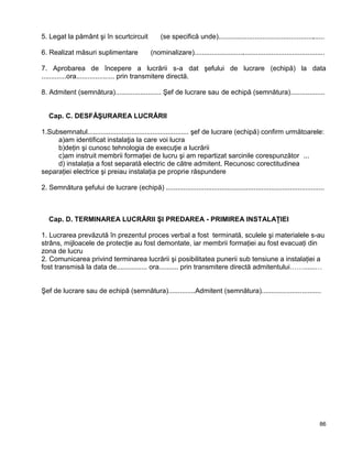 86
5. Legat la pământ şi în scurtcircuit  (se specifică unde)........................................................
6. Realizat măsuri suplimentare  (nominalizare).....................................................................
7. Aprobarea de începere a lucrării s-a dat şefului de lucrare (echipă) la data
.............ora.................... prin transmitere directă.
8. Admitent (semnătura)........................ Şef de lucrare sau de echipă (semnătura)..................
Cap. C. DESFĂŞURAREA LUCRĂRII
1.Subsemnatul..................................................... şef de lucrare (echipă) confirm următoarele:
a)am identificat instalaţia la care voi lucra 
b)deţin şi cunosc tehnologia de execuţie a lucrării 
c)am instruit membrii formaţiei de lucru şi am repartizat sarcinile corespunzător ... 
d) instalaţia a fost separată electric de către admitent. Recunosc corectitudinea
separaţiei electrice şi preiau instalaţia pe proprie răspundere 
2. Semnătura şefului de lucrare (echipă) ...................................................................................
Cap. D. TERMINAREA LUCRĂRII ŞI PREDAREA - PRIMIREA INSTALAŢIEI
1. Lucrarea prevăzută în prezentul proces verbal a fost terminată, sculele şi materialele s-au
strâns, mijloacele de protecţie au fost demontate, iar membrii formaţiei au fost evacuaţi din
zona de lucru 
2. Comunicarea privind terminarea lucrării şi posibilitatea punerii sub tensiune a instalaţiei a
fost transmisă la data de................ ora.......... prin transmitere directă admitentului……......…
Şef de lucrare sau de echipă (semnătura)..............Admitent (semnătura)...............................
 